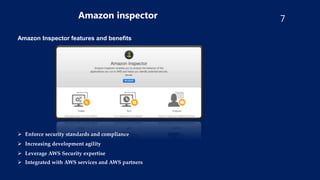 7
Amazon inspector
Amazon Inspector features and benefits
 Enforce security standards and compliance
 Increasing development agility
 Leverage AWS Security expertise
 Integrated with AWS services and AWS partners
 