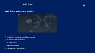 9
AWS Shield
AWS Shield features and benefits
 Seamless integration and deployment
 Customizable protection
 Cost efficient
 Quick detection
 Inline attack mitigation
 