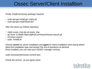 Ossec Server/Client Installtion
Firstly, Install necessary package required

sudo apt-get install gcc make git

sudo apt-get install libssl-dev
After this clone our Github repository

mkdir ossec_tmp && cd ossec_tmp

git clone -b stable https://github.com/wazuh/ossec-wazuh.git

cd ossec-wazuh

sudo ./install.sh
Choose server for server installation and agent for client installation when being asked
about the installation type and answer the rest of questions as desired.
Once installed, you can start your OSSEC manager running:
sudo /var/ossec/bin/ossec-control start
Check the service : ps aux |grep ossec
 