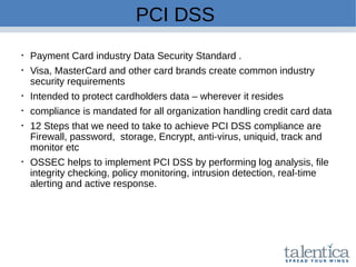 PCI DSS

Payment Card industry Data Security Standard .

Visa, MasterCard and other card brands create common industry
security requirements

Intended to protect cardholders data – wherever it resides

compliance is mandated for all organization handling credit card data

12 Steps that we need to take to achieve PCI DSS compliance are
Firewall, password, storage, Encrypt, anti-virus, uniquid, track and
monitor etc

OSSEC helps to implement PCI DSS by performing log analysis, file
integrity checking, policy monitoring, intrusion detection, real-time
alerting and active response.
 