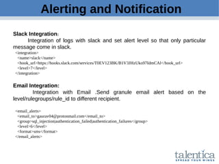 Alerting and Notification
Slack Integration:
Integration of logs with slack and set alert level so that only particular
message come in slack.
<integration>
<name>slack</name>
<hook_url>https://hooks.slack.com/services/T0EV123BK/B1V3JHzUko97IdmCAl</hook_url>
<level>7</level>
</integration>
Email Integration:
Integration with Email .Send granule email alert based on the
level/rulegroups/rule_id to different recipient.
<email_alerts>
<email_to>gaurav04@protonmail.com</email_to>
<group>sql_injection|authentication_failed|authentication_failures</group>
<level>6</level>
<format>sms</format>
</email_alerts>
 