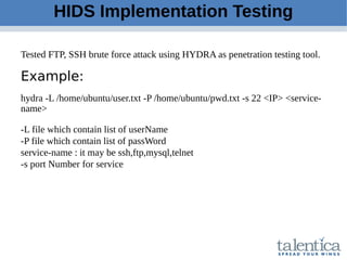 HIDS Implementation Testing
Tested FTP, SSH brute force attack using HYDRA as penetration testing tool.
Example:
hydra -L /home/ubuntu/user.txt -P /home/ubuntu/pwd.txt -s 22 <IP> <service-
name>
-L file which contain list of userName
-P file which contain list of passWord
service-name : it may be ssh,ftp,mysql,telnet
-s port Number for service
 