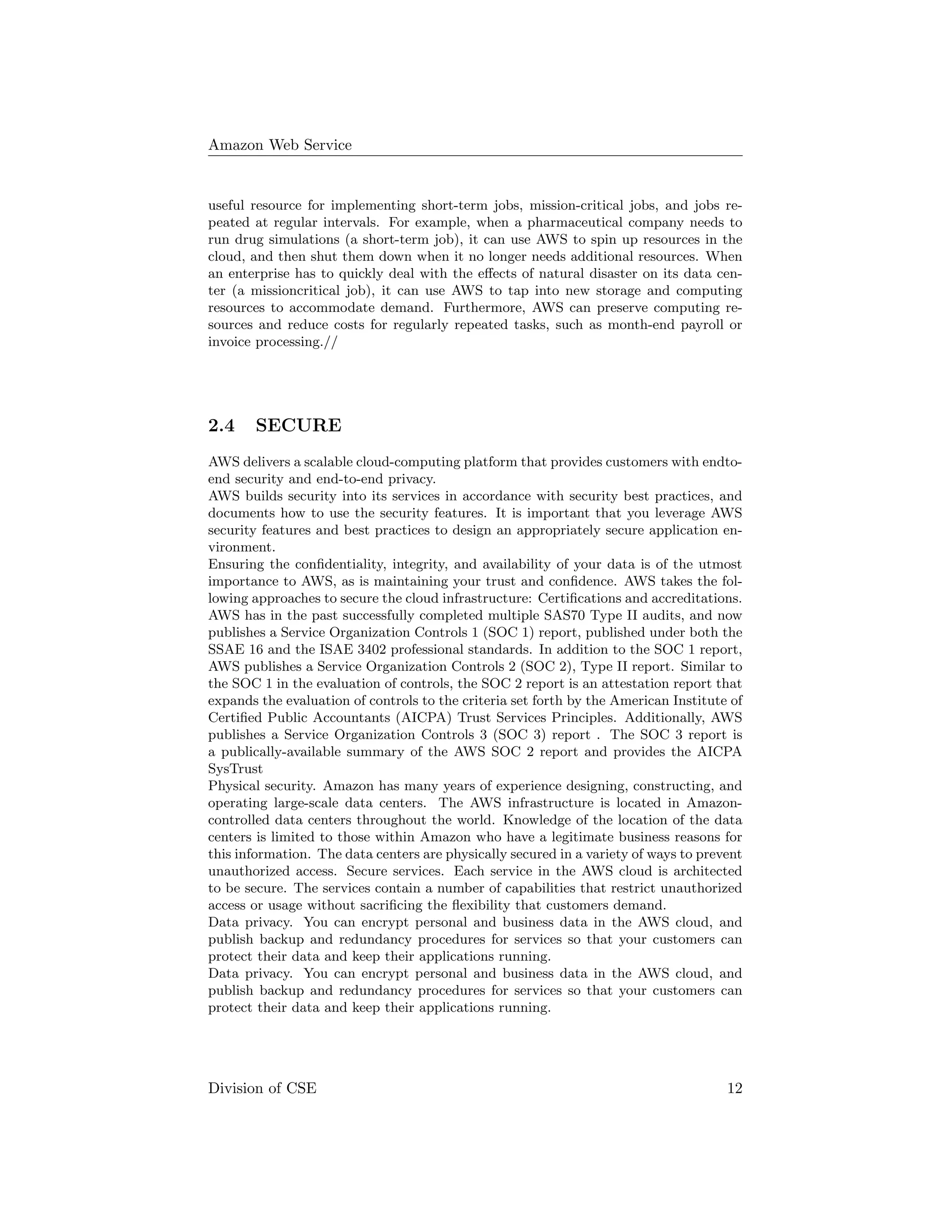Amazon Web Service
useful resource for implementing short-term jobs, mission-critical jobs, and jobs re-
peated at regular intervals. For example, when a pharmaceutical company needs to
run drug simulations (a short-term job), it can use AWS to spin up resources in the
cloud, and then shut them down when it no longer needs additional resources. When
an enterprise has to quickly deal with the eﬀects of natural disaster on its data cen-
ter (a missioncritical job), it can use AWS to tap into new storage and computing
resources to accommodate demand. Furthermore, AWS can preserve computing re-
sources and reduce costs for regularly repeated tasks, such as month-end payroll or
invoice processing.//
2.4 SECURE
AWS delivers a scalable cloud-computing platform that provides customers with endto-
end security and end-to-end privacy.
AWS builds security into its services in accordance with security best practices, and
documents how to use the security features. It is important that you leverage AWS
security features and best practices to design an appropriately secure application en-
vironment.
Ensuring the conﬁdentiality, integrity, and availability of your data is of the utmost
importance to AWS, as is maintaining your trust and conﬁdence. AWS takes the fol-
lowing approaches to secure the cloud infrastructure: Certiﬁcations and accreditations.
AWS has in the past successfully completed multiple SAS70 Type II audits, and now
publishes a Service Organization Controls 1 (SOC 1) report, published under both the
SSAE 16 and the ISAE 3402 professional standards. In addition to the SOC 1 report,
AWS publishes a Service Organization Controls 2 (SOC 2), Type II report. Similar to
the SOC 1 in the evaluation of controls, the SOC 2 report is an attestation report that
expands the evaluation of controls to the criteria set forth by the American Institute of
Certiﬁed Public Accountants (AICPA) Trust Services Principles. Additionally, AWS
publishes a Service Organization Controls 3 (SOC 3) report . The SOC 3 report is
a publically-available summary of the AWS SOC 2 report and provides the AICPA
SysTrust
Physical security. Amazon has many years of experience designing, constructing, and
operating large-scale data centers. The AWS infrastructure is located in Amazon-
controlled data centers throughout the world. Knowledge of the location of the data
centers is limited to those within Amazon who have a legitimate business reasons for
this information. The data centers are physically secured in a variety of ways to prevent
unauthorized access. Secure services. Each service in the AWS cloud is architected
to be secure. The services contain a number of capabilities that restrict unauthorized
access or usage without sacriﬁcing the ﬂexibility that customers demand.
Data privacy. You can encrypt personal and business data in the AWS cloud, and
publish backup and redundancy procedures for services so that your customers can
protect their data and keep their applications running.
Data privacy. You can encrypt personal and business data in the AWS cloud, and
publish backup and redundancy procedures for services so that your customers can
protect their data and keep their applications running.
Division of CSE 12
 