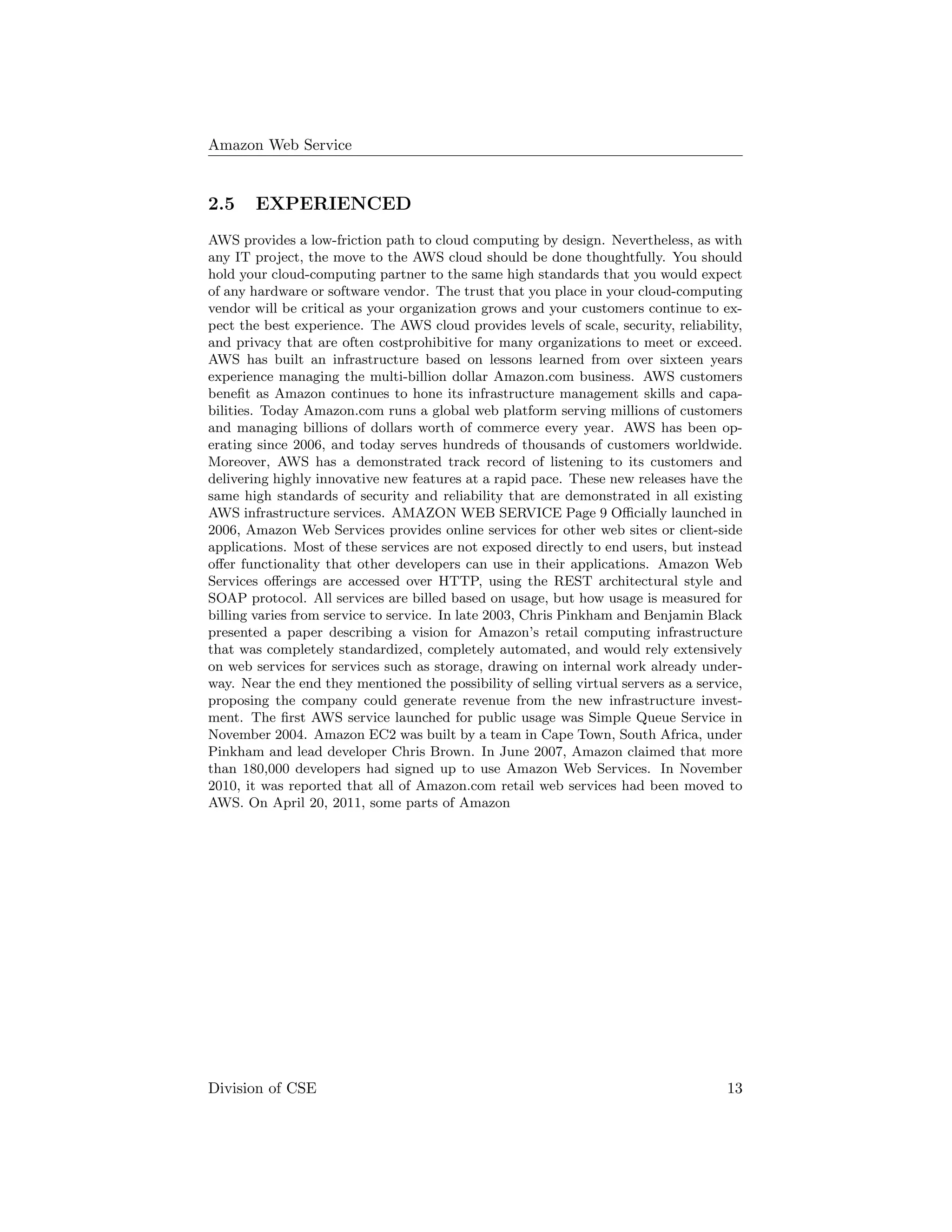 Amazon Web Service
2.5 EXPERIENCED
AWS provides a low-friction path to cloud computing by design. Nevertheless, as with
any IT project, the move to the AWS cloud should be done thoughtfully. You should
hold your cloud-computing partner to the same high standards that you would expect
of any hardware or software vendor. The trust that you place in your cloud-computing
vendor will be critical as your organization grows and your customers continue to ex-
pect the best experience. The AWS cloud provides levels of scale, security, reliability,
and privacy that are often costprohibitive for many organizations to meet or exceed.
AWS has built an infrastructure based on lessons learned from over sixteen years
experience managing the multi-billion dollar Amazon.com business. AWS customers
beneﬁt as Amazon continues to hone its infrastructure management skills and capa-
bilities. Today Amazon.com runs a global web platform serving millions of customers
and managing billions of dollars worth of commerce every year. AWS has been op-
erating since 2006, and today serves hundreds of thousands of customers worldwide.
Moreover, AWS has a demonstrated track record of listening to its customers and
delivering highly innovative new features at a rapid pace. These new releases have the
same high standards of security and reliability that are demonstrated in all existing
AWS infrastructure services. AMAZON WEB SERVICE Page 9 Oﬃcially launched in
2006, Amazon Web Services provides online services for other web sites or client-side
applications. Most of these services are not exposed directly to end users, but instead
oﬀer functionality that other developers can use in their applications. Amazon Web
Services oﬀerings are accessed over HTTP, using the REST architectural style and
SOAP protocol. All services are billed based on usage, but how usage is measured for
billing varies from service to service. In late 2003, Chris Pinkham and Benjamin Black
presented a paper describing a vision for Amazon’s retail computing infrastructure
that was completely standardized, completely automated, and would rely extensively
on web services for services such as storage, drawing on internal work already under-
way. Near the end they mentioned the possibility of selling virtual servers as a service,
proposing the company could generate revenue from the new infrastructure invest-
ment. The ﬁrst AWS service launched for public usage was Simple Queue Service in
November 2004. Amazon EC2 was built by a team in Cape Town, South Africa, under
Pinkham and lead developer Chris Brown. In June 2007, Amazon claimed that more
than 180,000 developers had signed up to use Amazon Web Services. In November
2010, it was reported that all of Amazon.com retail web services had been moved to
AWS. On April 20, 2011, some parts of Amazon
Division of CSE 13
 