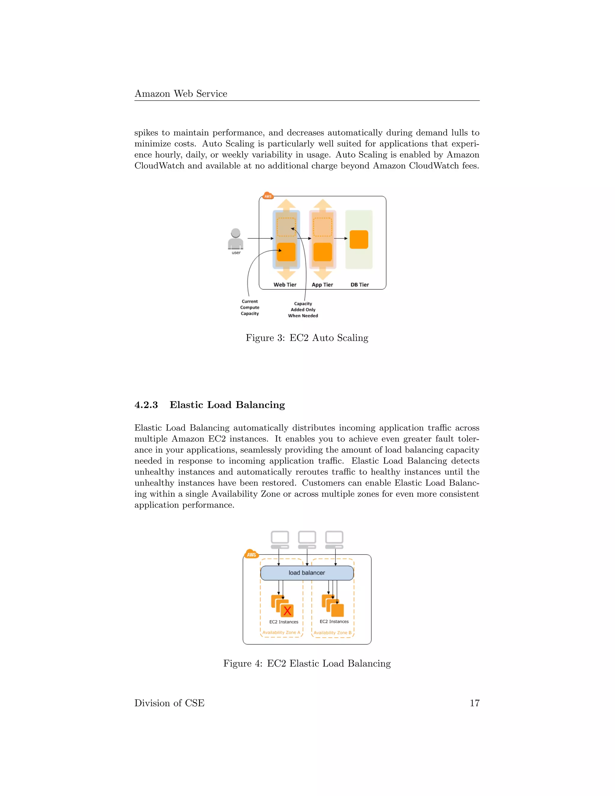 Amazon Web Service
spikes to maintain performance, and decreases automatically during demand lulls to
minimize costs. Auto Scaling is particularly well suited for applications that experi-
ence hourly, daily, or weekly variability in usage. Auto Scaling is enabled by Amazon
CloudWatch and available at no additional charge beyond Amazon CloudWatch fees.
Figure 3: EC2 Auto Scaling
4.2.3 Elastic Load Balancing
Elastic Load Balancing automatically distributes incoming application traﬃc across
multiple Amazon EC2 instances. It enables you to achieve even greater fault toler-
ance in your applications, seamlessly providing the amount of load balancing capacity
needed in response to incoming application traﬃc. Elastic Load Balancing detects
unhealthy instances and automatically reroutes traﬃc to healthy instances until the
unhealthy instances have been restored. Customers can enable Elastic Load Balanc-
ing within a single Availability Zone or across multiple zones for even more consistent
application performance.
Figure 4: EC2 Elastic Load Balancing
Division of CSE 17
 