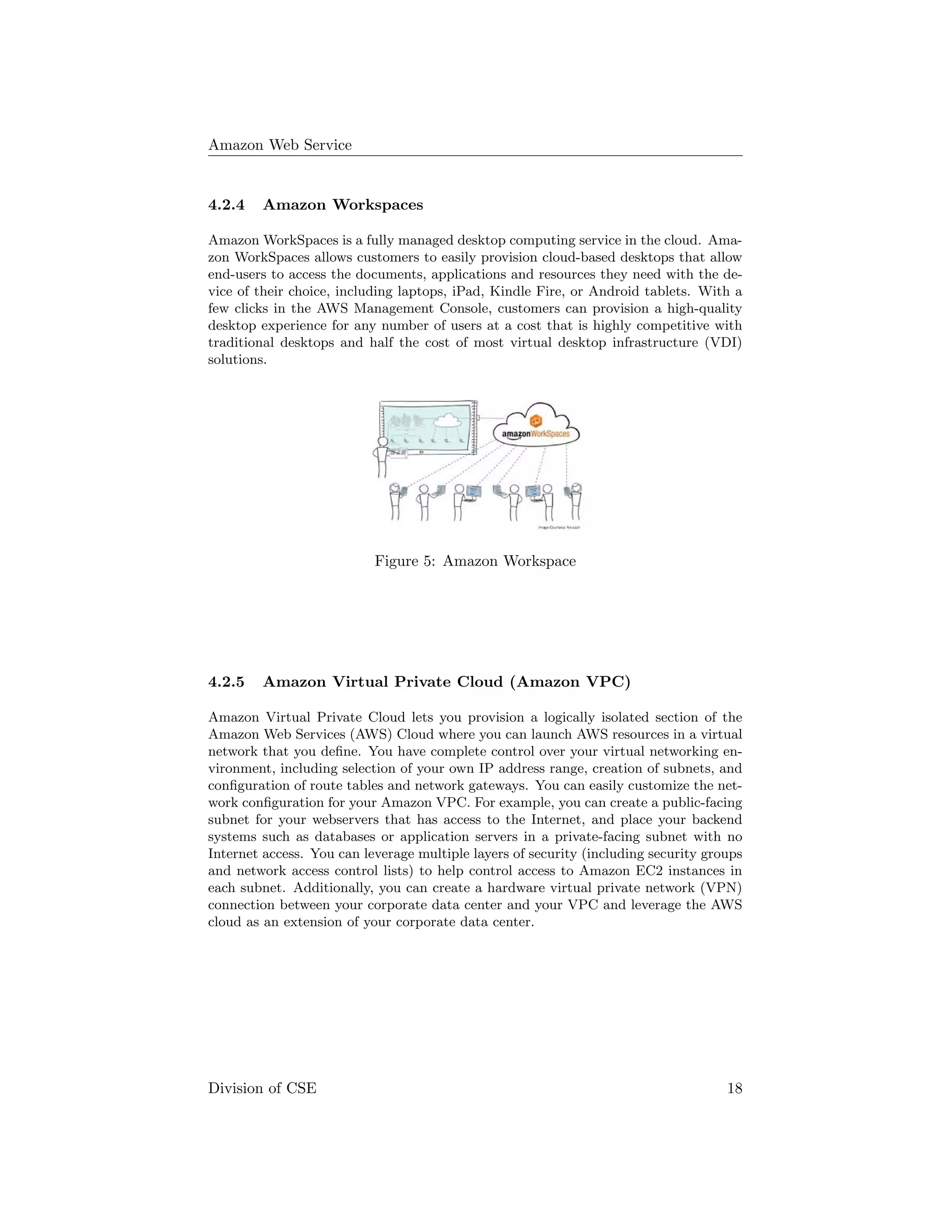 Amazon Web Service
4.2.4 Amazon Workspaces
Amazon WorkSpaces is a fully managed desktop computing service in the cloud. Ama-
zon WorkSpaces allows customers to easily provision cloud-based desktops that allow
end-users to access the documents, applications and resources they need with the de-
vice of their choice, including laptops, iPad, Kindle Fire, or Android tablets. With a
few clicks in the AWS Management Console, customers can provision a high-quality
desktop experience for any number of users at a cost that is highly competitive with
traditional desktops and half the cost of most virtual desktop infrastructure (VDI)
solutions.
Figure 5: Amazon Workspace
4.2.5 Amazon Virtual Private Cloud (Amazon VPC)
Amazon Virtual Private Cloud lets you provision a logically isolated section of the
Amazon Web Services (AWS) Cloud where you can launch AWS resources in a virtual
network that you deﬁne. You have complete control over your virtual networking en-
vironment, including selection of your own IP address range, creation of subnets, and
conﬁguration of route tables and network gateways. You can easily customize the net-
work conﬁguration for your Amazon VPC. For example, you can create a public-facing
subnet for your webservers that has access to the Internet, and place your backend
systems such as databases or application servers in a private-facing subnet with no
Internet access. You can leverage multiple layers of security (including security groups
and network access control lists) to help control access to Amazon EC2 instances in
each subnet. Additionally, you can create a hardware virtual private network (VPN)
connection between your corporate data center and your VPC and leverage the AWS
cloud as an extension of your corporate data center.
Division of CSE 18
 