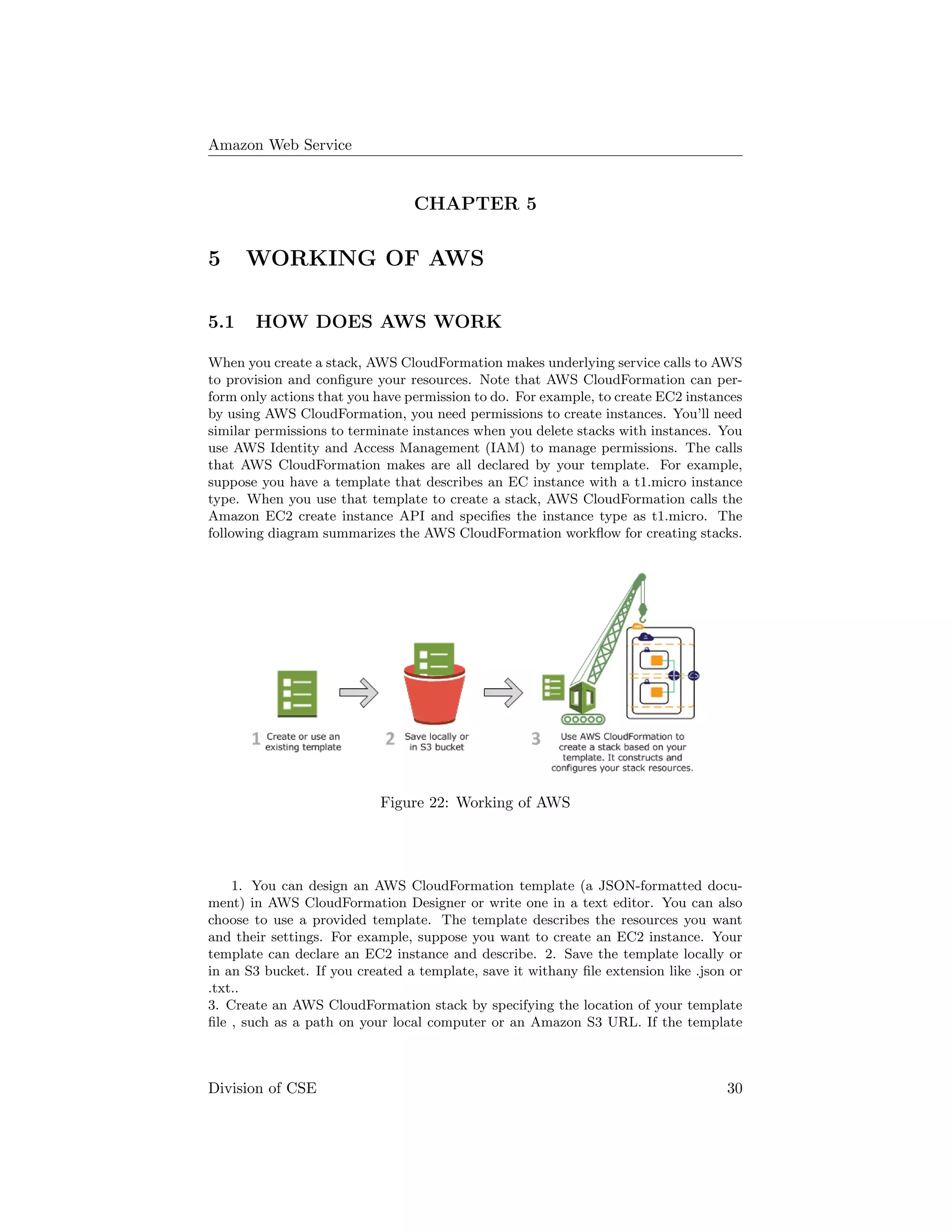 Amazon Web Service
CHAPTER 5
5 WORKING OF AWS
5.1 HOW DOES AWS WORK
When you create a stack, AWS CloudFormation makes underlying service calls to AWS
to provision and conﬁgure your resources. Note that AWS CloudFormation can per-
form only actions that you have permission to do. For example, to create EC2 instances
by using AWS CloudFormation, you need permissions to create instances. You’ll need
similar permissions to terminate instances when you delete stacks with instances. You
use AWS Identity and Access Management (IAM) to manage permissions. The calls
that AWS CloudFormation makes are all declared by your template. For example,
suppose you have a template that describes an EC instance with a t1.micro instance
type. When you use that template to create a stack, AWS CloudFormation calls the
Amazon EC2 create instance API and speciﬁes the instance type as t1.micro. The
following diagram summarizes the AWS CloudFormation workﬂow for creating stacks.
Figure 22: Working of AWS
1. You can design an AWS CloudFormation template (a JSON-formatted docu-
ment) in AWS CloudFormation Designer or write one in a text editor. You can also
choose to use a provided template. The template describes the resources you want
and their settings. For example, suppose you want to create an EC2 instance. Your
template can declare an EC2 instance and describe. 2. Save the template locally or
in an S3 bucket. If you created a template, save it withany ﬁle extension like .json or
.txt..
3. Create an AWS CloudFormation stack by specifying the location of your template
ﬁle , such as a path on your local computer or an Amazon S3 URL. If the template
Division of CSE 30
 