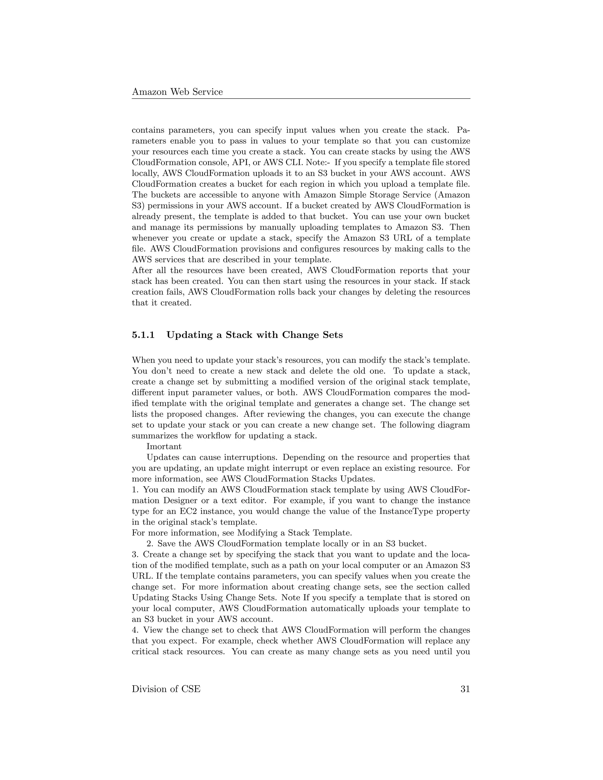 Amazon Web Service
contains parameters, you can specify input values when you create the stack. Pa-
rameters enable you to pass in values to your template so that you can customize
your resources each time you create a stack. You can create stacks by using the AWS
CloudFormation console, API, or AWS CLI. Note:- If you specify a template ﬁle stored
locally, AWS CloudFormation uploads it to an S3 bucket in your AWS account. AWS
CloudFormation creates a bucket for each region in which you upload a template ﬁle.
The buckets are accessible to anyone with Amazon Simple Storage Service (Amazon
S3) permissions in your AWS account. If a bucket created by AWS CloudFormation is
already present, the template is added to that bucket. You can use your own bucket
and manage its permissions by manually uploading templates to Amazon S3. Then
whenever you create or update a stack, specify the Amazon S3 URL of a template
ﬁle. AWS CloudFormation provisions and conﬁgures resources by making calls to the
AWS services that are described in your template.
After all the resources have been created, AWS CloudFormation reports that your
stack has been created. You can then start using the resources in your stack. If stack
creation fails, AWS CloudFormation rolls back your changes by deleting the resources
that it created.
5.1.1 Updating a Stack with Change Sets
When you need to update your stack’s resources, you can modify the stack’s template.
You don’t need to create a new stack and delete the old one. To update a stack,
create a change set by submitting a modiﬁed version of the original stack template,
diﬀerent input parameter values, or both. AWS CloudFormation compares the mod-
iﬁed template with the original template and generates a change set. The change set
lists the proposed changes. After reviewing the changes, you can execute the change
set to update your stack or you can create a new change set. The following diagram
summarizes the workﬂow for updating a stack.
Imortant
Updates can cause interruptions. Depending on the resource and properties that
you are updating, an update might interrupt or even replace an existing resource. For
more information, see AWS CloudFormation Stacks Updates.
1. You can modify an AWS CloudFormation stack template by using AWS CloudFor-
mation Designer or a text editor. For example, if you want to change the instance
type for an EC2 instance, you would change the value of the InstanceType property
in the original stack’s template.
For more information, see Modifying a Stack Template.
2. Save the AWS CloudFormation template locally or in an S3 bucket.
3. Create a change set by specifying the stack that you want to update and the loca-
tion of the modiﬁed template, such as a path on your local computer or an Amazon S3
URL. If the template contains parameters, you can specify values when you create the
change set. For more information about creating change sets, see the section called
Updating Stacks Using Change Sets. Note If you specify a template that is stored on
your local computer, AWS CloudFormation automatically uploads your template to
an S3 bucket in your AWS account.
4. View the change set to check that AWS CloudFormation will perform the changes
that you expect. For example, check whether AWS CloudFormation will replace any
critical stack resources. You can create as many change sets as you need until you
Division of CSE 31
 