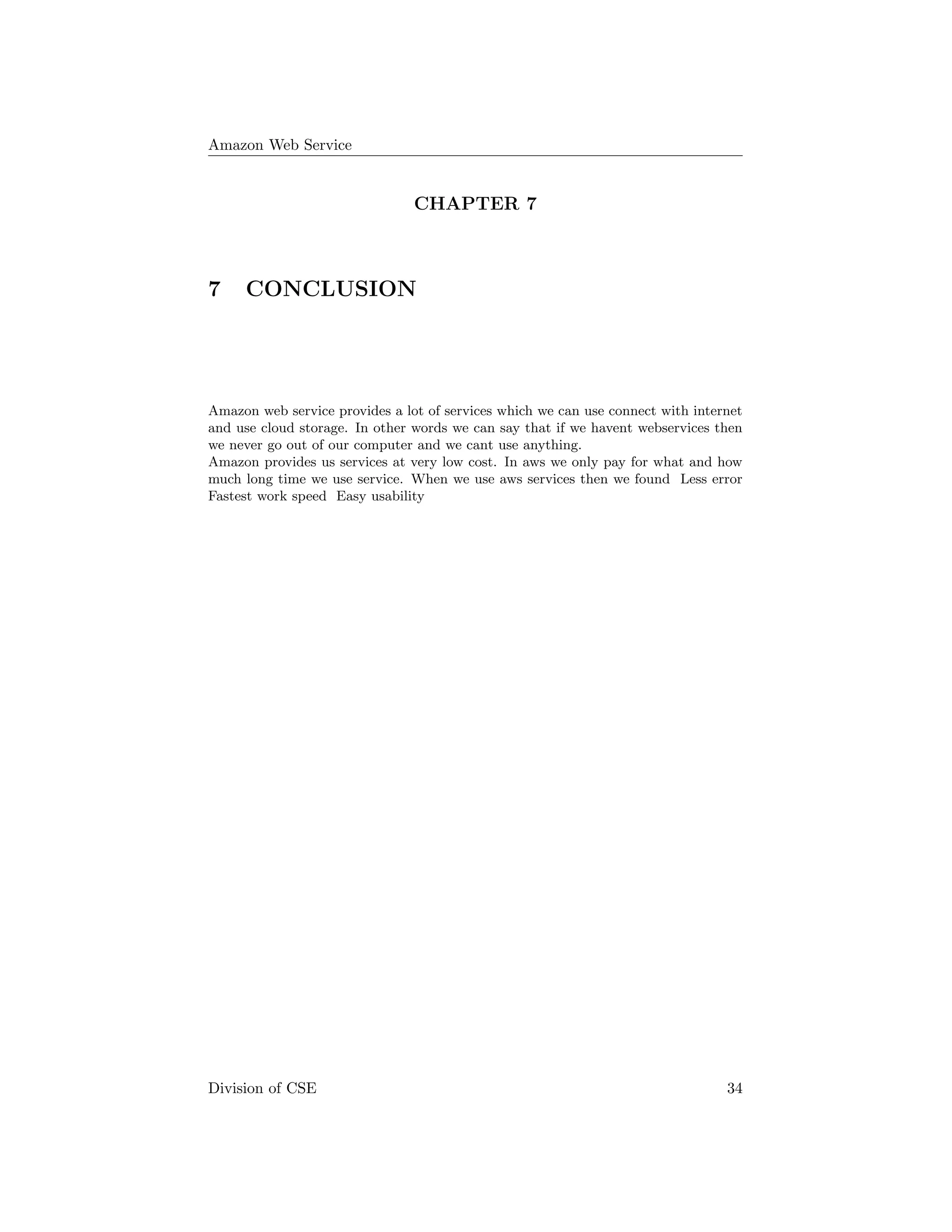 Amazon Web Service
CHAPTER 7
7 CONCLUSION
Amazon web service provides a lot of services which we can use connect with internet
and use cloud storage. In other words we can say that if we havent webservices then
we never go out of our computer and we cant use anything.
Amazon provides us services at very low cost. In aws we only pay for what and how
much long time we use service. When we use aws services then we found Less error
Fastest work speed Easy usability
Division of CSE 34
 