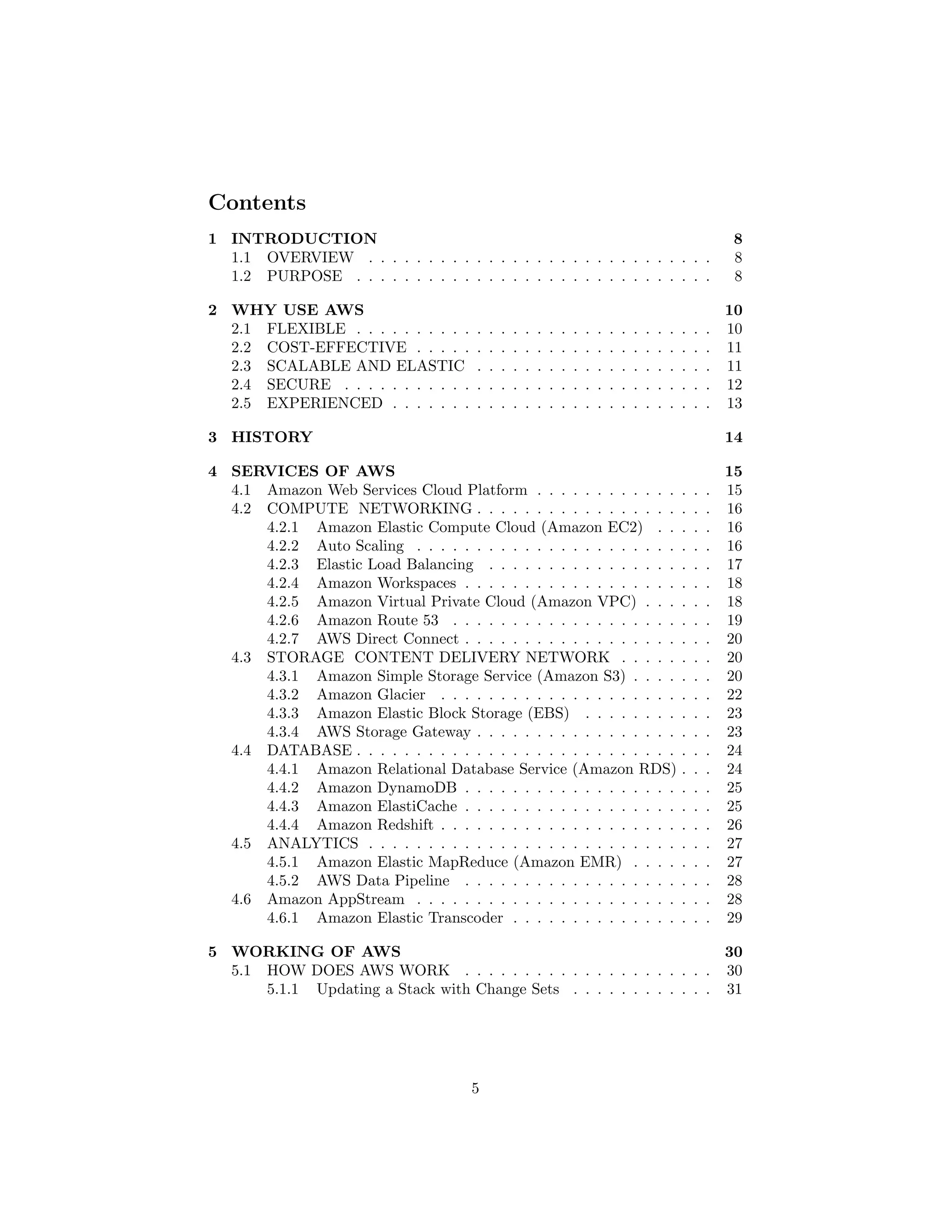 Contents
1 INTRODUCTION 8
1.1 OVERVIEW . . . . . . . . . . . . . . . . . . . . . . . . . . . . . 8
1.2 PURPOSE . . . . . . . . . . . . . . . . . . . . . . . . . . . . . . 8
2 WHY USE AWS 10
2.1 FLEXIBLE . . . . . . . . . . . . . . . . . . . . . . . . . . . . . . 10
2.2 COST-EFFECTIVE . . . . . . . . . . . . . . . . . . . . . . . . . 11
2.3 SCALABLE AND ELASTIC . . . . . . . . . . . . . . . . . . . . 11
2.4 SECURE . . . . . . . . . . . . . . . . . . . . . . . . . . . . . . . 12
2.5 EXPERIENCED . . . . . . . . . . . . . . . . . . . . . . . . . . . 13
3 HISTORY 14
4 SERVICES OF AWS 15
4.1 Amazon Web Services Cloud Platform . . . . . . . . . . . . . . . 15
4.2 COMPUTE NETWORKING . . . . . . . . . . . . . . . . . . . . 16
4.2.1 Amazon Elastic Compute Cloud (Amazon EC2) . . . . . 16
4.2.2 Auto Scaling . . . . . . . . . . . . . . . . . . . . . . . . . 16
4.2.3 Elastic Load Balancing . . . . . . . . . . . . . . . . . . . 17
4.2.4 Amazon Workspaces . . . . . . . . . . . . . . . . . . . . . 18
4.2.5 Amazon Virtual Private Cloud (Amazon VPC) . . . . . . 18
4.2.6 Amazon Route 53 . . . . . . . . . . . . . . . . . . . . . . 19
4.2.7 AWS Direct Connect . . . . . . . . . . . . . . . . . . . . . 20
4.3 STORAGE CONTENT DELIVERY NETWORK . . . . . . . . 20
4.3.1 Amazon Simple Storage Service (Amazon S3) . . . . . . . 20
4.3.2 Amazon Glacier . . . . . . . . . . . . . . . . . . . . . . . 22
4.3.3 Amazon Elastic Block Storage (EBS) . . . . . . . . . . . 23
4.3.4 AWS Storage Gateway . . . . . . . . . . . . . . . . . . . . 23
4.4 DATABASE . . . . . . . . . . . . . . . . . . . . . . . . . . . . . . 24
4.4.1 Amazon Relational Database Service (Amazon RDS) . . . 24
4.4.2 Amazon DynamoDB . . . . . . . . . . . . . . . . . . . . . 25
4.4.3 Amazon ElastiCache . . . . . . . . . . . . . . . . . . . . . 25
4.4.4 Amazon Redshift . . . . . . . . . . . . . . . . . . . . . . . 26
4.5 ANALYTICS . . . . . . . . . . . . . . . . . . . . . . . . . . . . . 27
4.5.1 Amazon Elastic MapReduce (Amazon EMR) . . . . . . . 27
4.5.2 AWS Data Pipeline . . . . . . . . . . . . . . . . . . . . . 28
4.6 Amazon AppStream . . . . . . . . . . . . . . . . . . . . . . . . . 28
4.6.1 Amazon Elastic Transcoder . . . . . . . . . . . . . . . . . 29
5 WORKING OF AWS 30
5.1 HOW DOES AWS WORK . . . . . . . . . . . . . . . . . . . . . 30
5.1.1 Updating a Stack with Change Sets . . . . . . . . . . . . 31
5
 