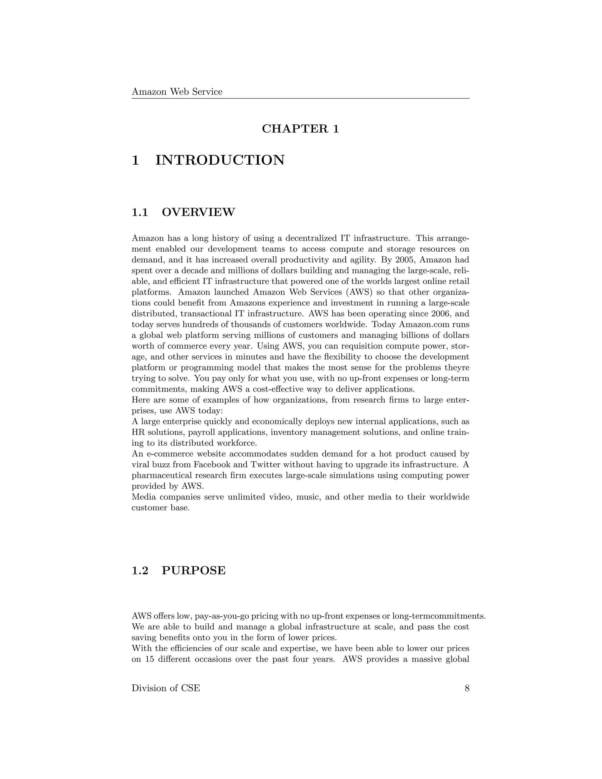 Amazon Web Service
CHAPTER 1
1 INTRODUCTION
1.1 OVERVIEW
Amazon has a long history of using a decentralized IT infrastructure. This arrange-
ment enabled our development teams to access compute and storage resources on
demand, and it has increased overall productivity and agility. By 2005, Amazon had
spent over a decade and millions of dollars building and managing the large-scale, reli-
able, and eﬃcient IT infrastructure that powered one of the worlds largest online retail
platforms. Amazon launched Amazon Web Services (AWS) so that other organiza-
tions could beneﬁt from Amazons experience and investment in running a large-scale
distributed, transactional IT infrastructure. AWS has been operating since 2006, and
today serves hundreds of thousands of customers worldwide. Today Amazon.com runs
a global web platform serving millions of customers and managing billions of dollars
worth of commerce every year. Using AWS, you can requisition compute power, stor-
age, and other services in minutes and have the ﬂexibility to choose the development
platform or programming model that makes the most sense for the problems theyre
trying to solve. You pay only for what you use, with no up-front expenses or long-term
commitments, making AWS a cost-eﬀective way to deliver applications.
Here are some of examples of how organizations, from research ﬁrms to large enter-
prises, use AWS today:
A large enterprise quickly and economically deploys new internal applications, such as
HR solutions, payroll applications, inventory management solutions, and online train-
ing to its distributed workforce.
An e-commerce website accommodates sudden demand for a hot product caused by
viral buzz from Facebook and Twitter without having to upgrade its infrastructure. A
pharmaceutical research ﬁrm executes large-scale simulations using computing power
provided by AWS.
Media companies serve unlimited video, music, and other media to their worldwide
customer base.
1.2 PURPOSE
AWS oﬀers low, pay-as-you-go pricing with no up-front expenses or long-termcommitments.
We are able to build and manage a global infrastructure at scale, and pass the cost
saving beneﬁts onto you in the form of lower prices.
With the eﬃciencies of our scale and expertise, we have been able to lower our prices
on 15 diﬀerent occasions over the past four years. AWS provides a massive global
Division of CSE 8
 