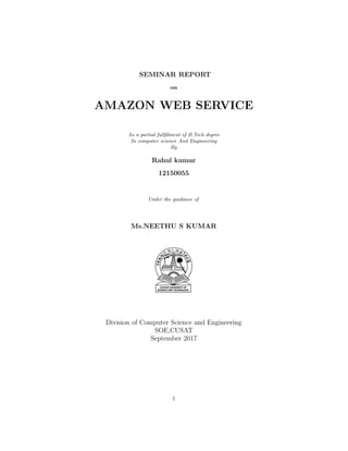 SEMINAR REPORT
on
AMAZON WEB SERVICE
As a partial fullﬁlment of B.Tech degree
In computer science And Engineering
By
Rahul kumar
12150055
Under the guidance of
Ms.NEETHU S KUMAR
Division of Computer Science and Engineering
SOE,CUSAT
September 2017
1
 