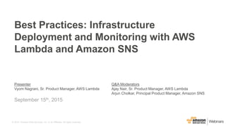 © 2015, Amazon Web Services, Inc. or its Affiliates. All rights reserved.
Presenter
Vyom Nagrani, Sr. Product Manager, AWS Lambda
Q&A Moderators
Ajay Nair, Sr. Product Manager, AWS Lambda
Arjun Cholkar, Principal Product Manager, Amazon SNS
September 15th, 2015
Best Practices: Infrastructure
Deployment and Monitoring with AWS
Lambda and Amazon SNS
 