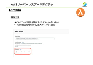 AWSサーバーレスアーキテクチャ
Lambda
解決方法
タイムアウトの時間を延ばす（※デフォルト「0.3秒」）
• PUSH配信処理なので、最大の「5分」に設定
 