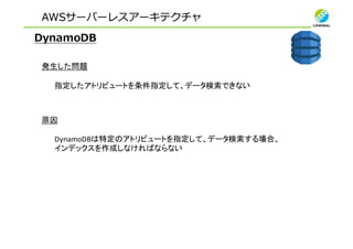 AWSサーバーレスアーキテクチャ
DynamoDB
発生した問題
指定したアトリビュートを条件指定して、データ検索できない
原因
DynamoDBは特定のアトリビュートを指定して、データ検索する場合、
インデックスを作成しなければならない
 