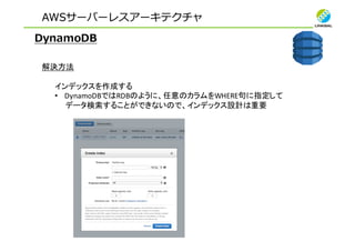 AWSサーバーレスアーキテクチャ
DynamoDB
解決方法
インデックスを作成する
• DynamoDBではRDBのように、任意のカラムをWHERE句に指定して
データ検索することができないので、インデックス設計は重要
 