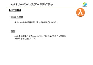 AWSサーバーレスアーキテクチャ
Lambda
発生した問題
突然Push通知が繰り返し通知されるようになった
原因
Push通知を実行するLambdaスクリプトでタイムアウトが発生
リトライを繰り返していた
 