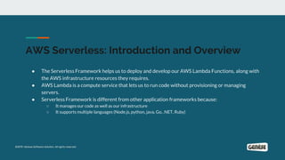 AWS Serverless: Introduction and Overview
● The Serverless Framework helps us to deploy and develop our AWS Lambda Functions, along with
the AWS infrastructure resources they requires.
● AWS Lambda is a compute service that lets us to run code without provisioning or managing
servers.
● Serverless Framework is different from other application frameworks because:
○ It manages our code as well as our infrastructure
○ It supports multiple languages (Node.js, python, java, Go, .NET, Ruby)
 