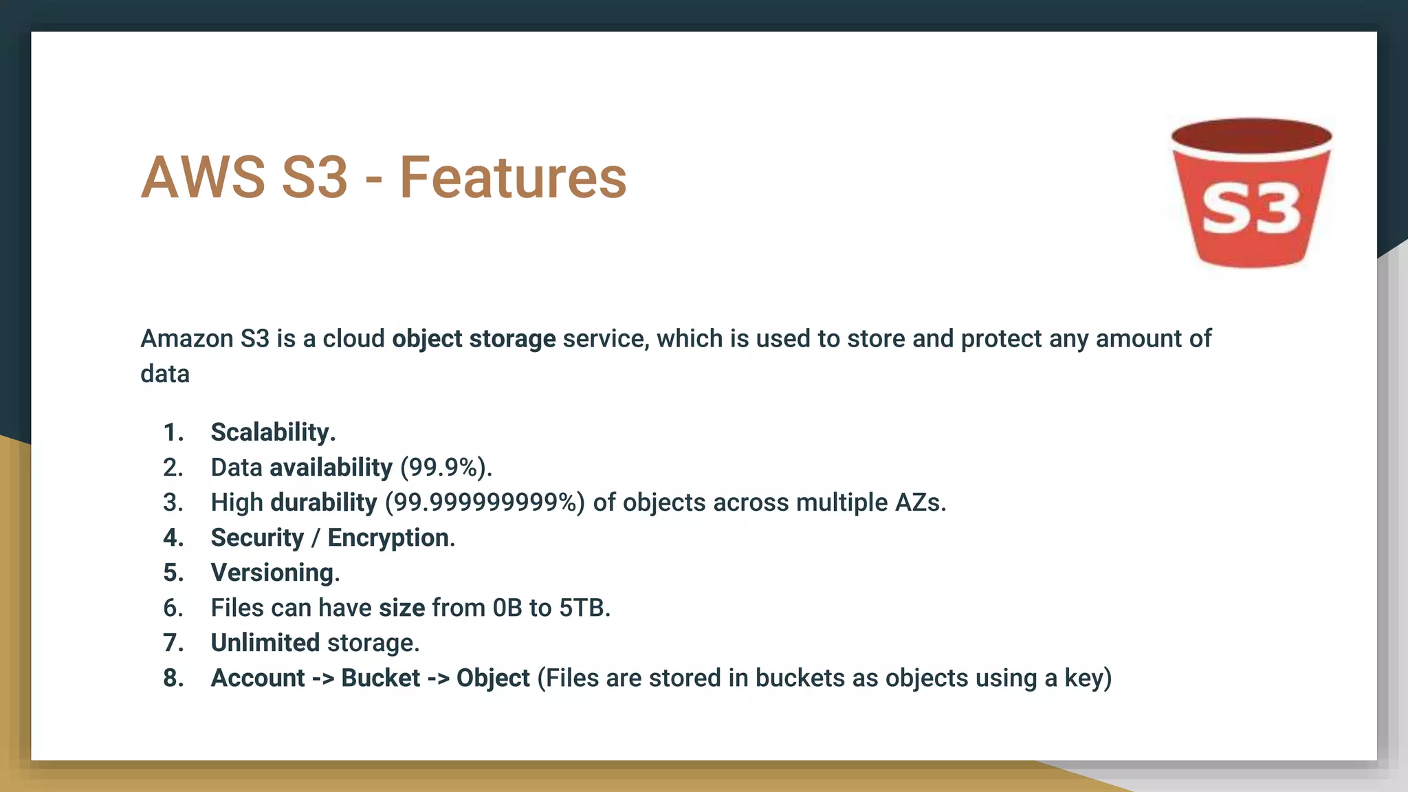 AWS S3 - Features
Amazon S3 is a cloud object storage service, which is used to store and protect any amount of
data
1. Scalability.
2. Data availability (99.9%).
3. High durability (99.999999999%) of objects across multiple AZs.
4. Security / Encryption.
5. Versioning.
6. Files can have size from 0B to 5TB.
7. Unlimited storage.
8. Account -> Bucket -> Object (Files are stored in buckets as objects using a key)
 