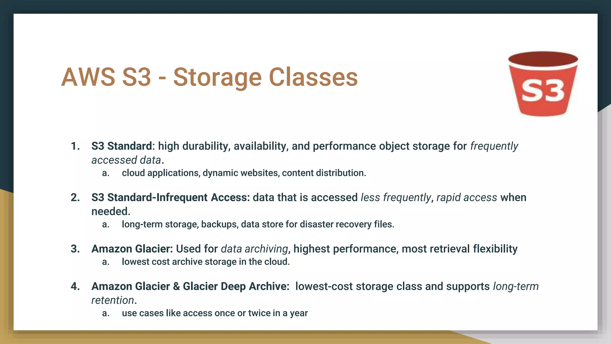 AWS S3 - Storage Classes
1. S3 Standard: high durability, availability, and performance object storage for frequently
accessed data.
a. cloud applications, dynamic websites, content distribution.
2. S3 Standard-Infrequent Access: data that is accessed less frequently, rapid access when
needed.
a. long-term storage, backups, data store for disaster recovery files.
3. Amazon Glacier: Used for data archiving, highest performance, most retrieval flexibility
a. lowest cost archive storage in the cloud.
4. Amazon Glacier & Glacier Deep Archive: lowest-cost storage class and supports long-term
retention.
a. use cases like access once or twice in a year
 