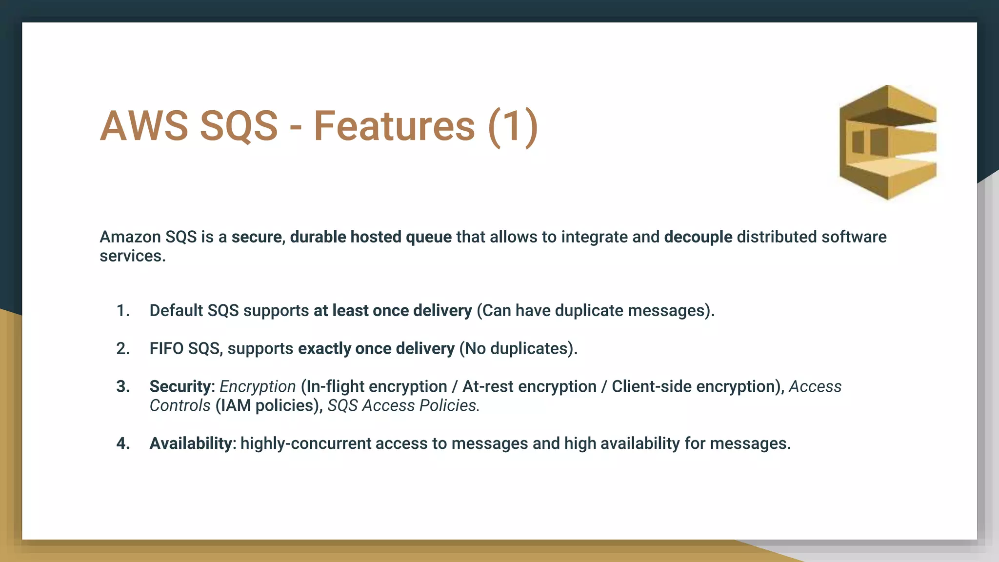 AWS SQS - Features (1)
Amazon SQS is a secure, durable hosted queue that allows to integrate and decouple distributed software
services.
1. Default SQS supports at least once delivery (Can have duplicate messages).
2. FIFO SQS, supports exactly once delivery (No duplicates).
3. Security: Encryption (In-flight encryption / At-rest encryption / Client-side encryption), Access
Controls (IAM policies), SQS Access Policies.
4. Availability: highly-concurrent access to messages and high availability for messages.
 