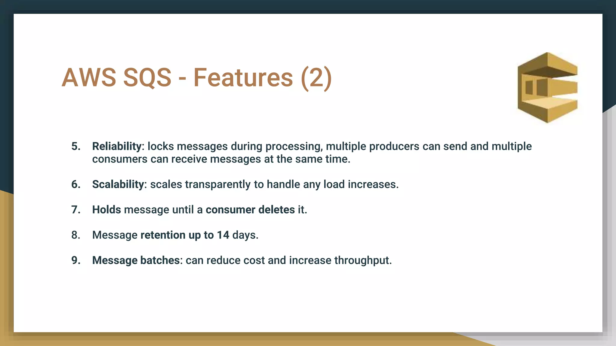 AWS SQS - Features (2)
5. Reliability: locks messages during processing, multiple producers can send and multiple
consumers can receive messages at the same time.
6. Scalability: scales transparently to handle any load increases.
7. Holds message until a consumer deletes it.
8. Message retention up to 14 days.
9. Message batches: can reduce cost and increase throughput.
 