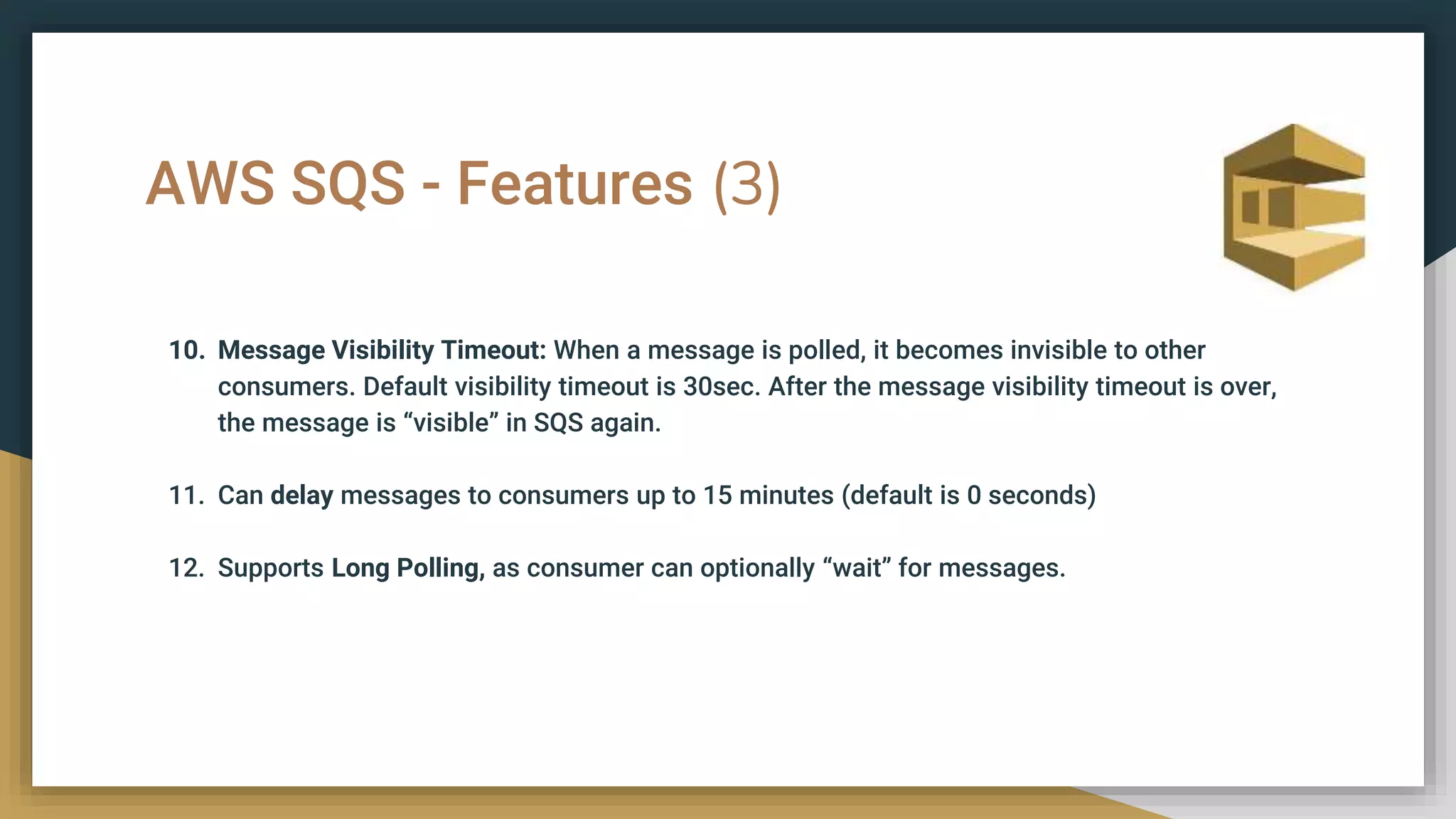 AWS SQS - Features (3)
10. Message Visibility Timeout: When a message is polled, it becomes invisible to other
consumers. Default visibility timeout is 30sec. After the message visibility timeout is over,
the message is “visible” in SQS again.
11. Can delay messages to consumers up to 15 minutes (default is 0 seconds)
12. Supports Long Polling, as consumer can optionally “wait” for messages.
 