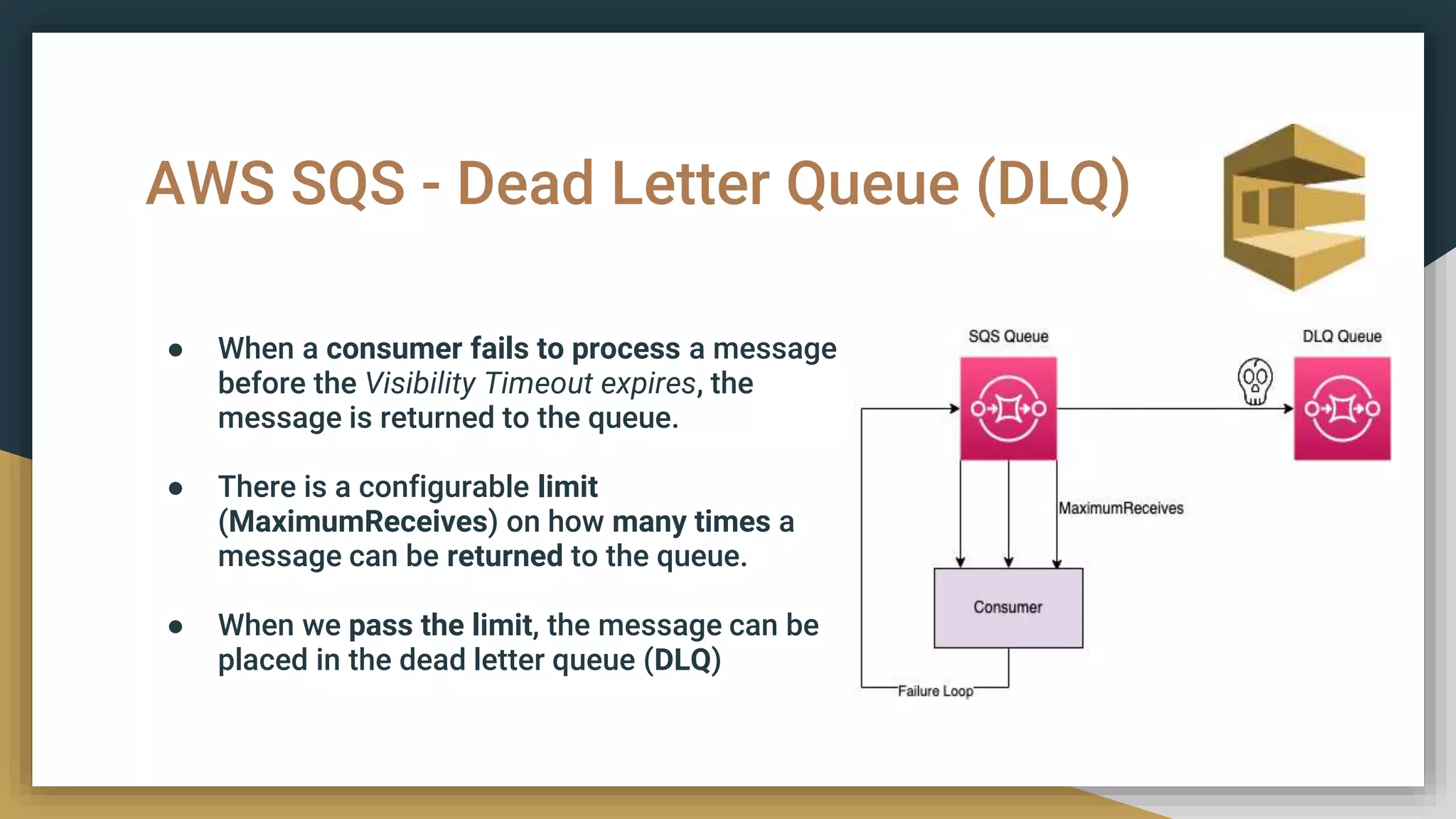 AWS SQS - Dead Letter Queue (DLQ)
● When a consumer fails to process a message
before the Visibility Timeout expires, the
message is returned to the queue.
● There is a configurable limit
(MaximumReceives) on how many times a
message can be returned to the queue.
● When we pass the limit, the message can be
placed in the dead letter queue (DLQ)
 