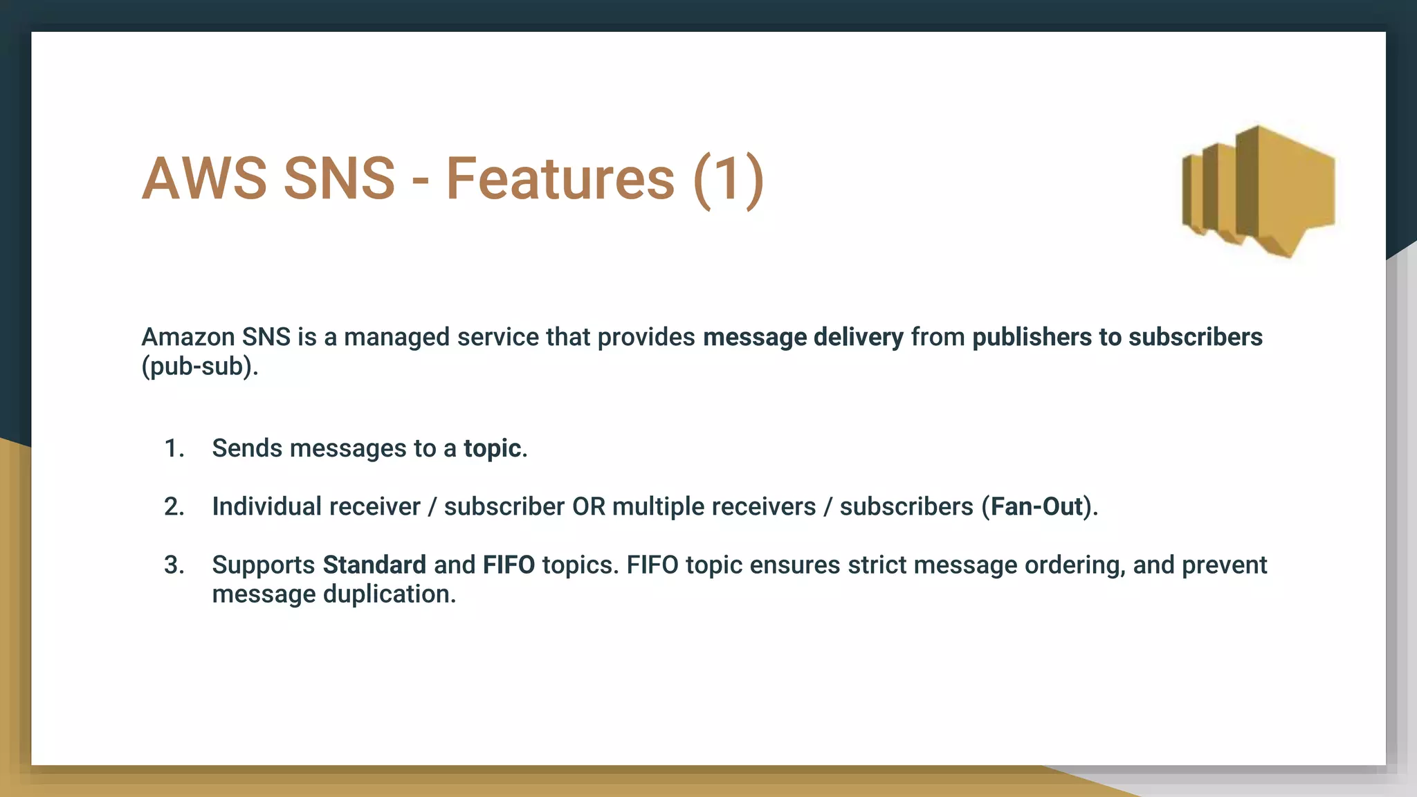 AWS SNS - Features (1)
Amazon SNS is a managed service that provides message delivery from publishers to subscribers
(pub-sub).
1. Sends messages to a topic.
2. Individual receiver / subscriber OR multiple receivers / subscribers (Fan-Out).
3. Supports Standard and FIFO topics. FIFO topic ensures strict message ordering, and prevent
message duplication.
 