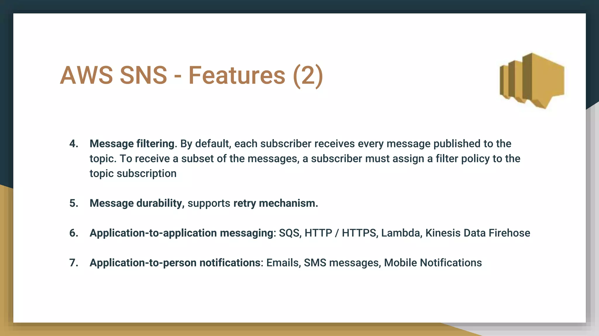 AWS SNS - Features (2)
4. Message filtering. By default, each subscriber receives every message published to the
topic. To receive a subset of the messages, a subscriber must assign a filter policy to the
topic subscription
5. Message durability, supports retry mechanism.
6. Application-to-application messaging: SQS, HTTP / HTTPS, Lambda, Kinesis Data Firehose
7. Application-to-person notifications: Emails, SMS messages, Mobile Notifications
 