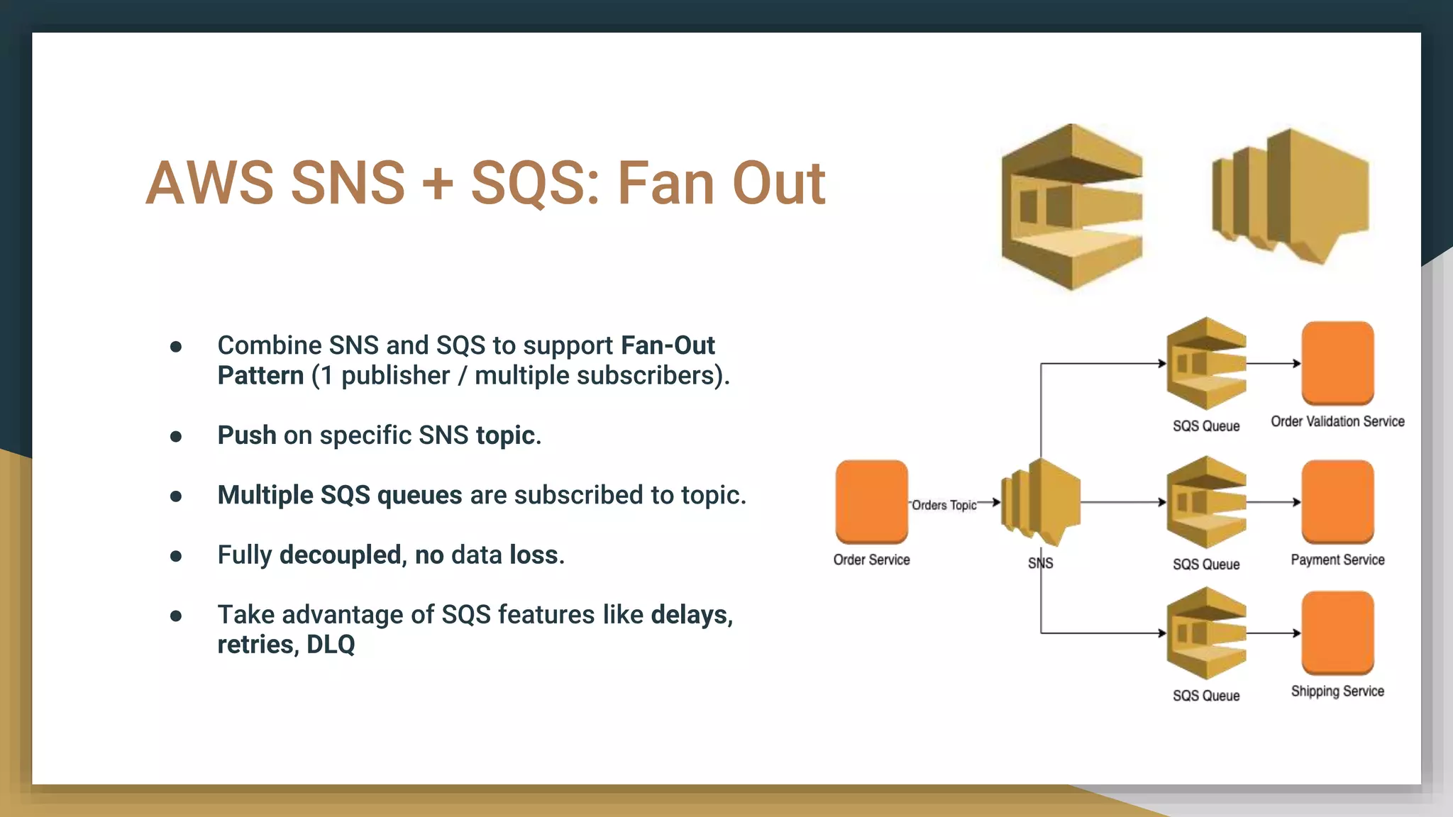 AWS SNS + SQS: Fan Out
● Combine SNS and SQS to support Fan-Out
Pattern (1 publisher / multiple subscribers).
● Push on specific SNS topic.
● Multiple SQS queues are subscribed to topic.
● Fully decoupled, no data loss.
● Take advantage of SQS features like delays,
retries, DLQ
 