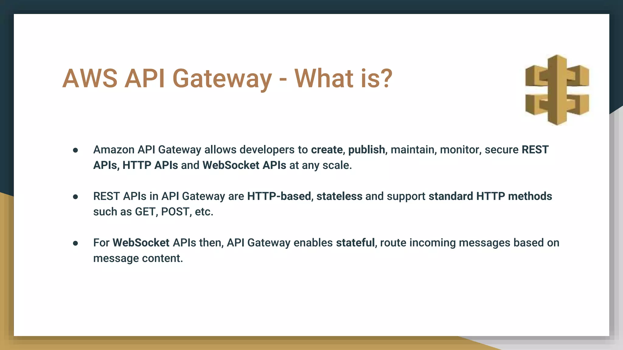 AWS API Gateway - What is?
● Amazon API Gateway allows developers to create, publish, maintain, monitor, secure REST
APIs, HTTP APIs and WebSocket APIs at any scale.
● REST APIs in API Gateway are HTTP-based, stateless and support standard HTTP methods
such as GET, POST, etc.
● For WebSocket APIs then, API Gateway enables stateful, route incoming messages based on
message content.
 
