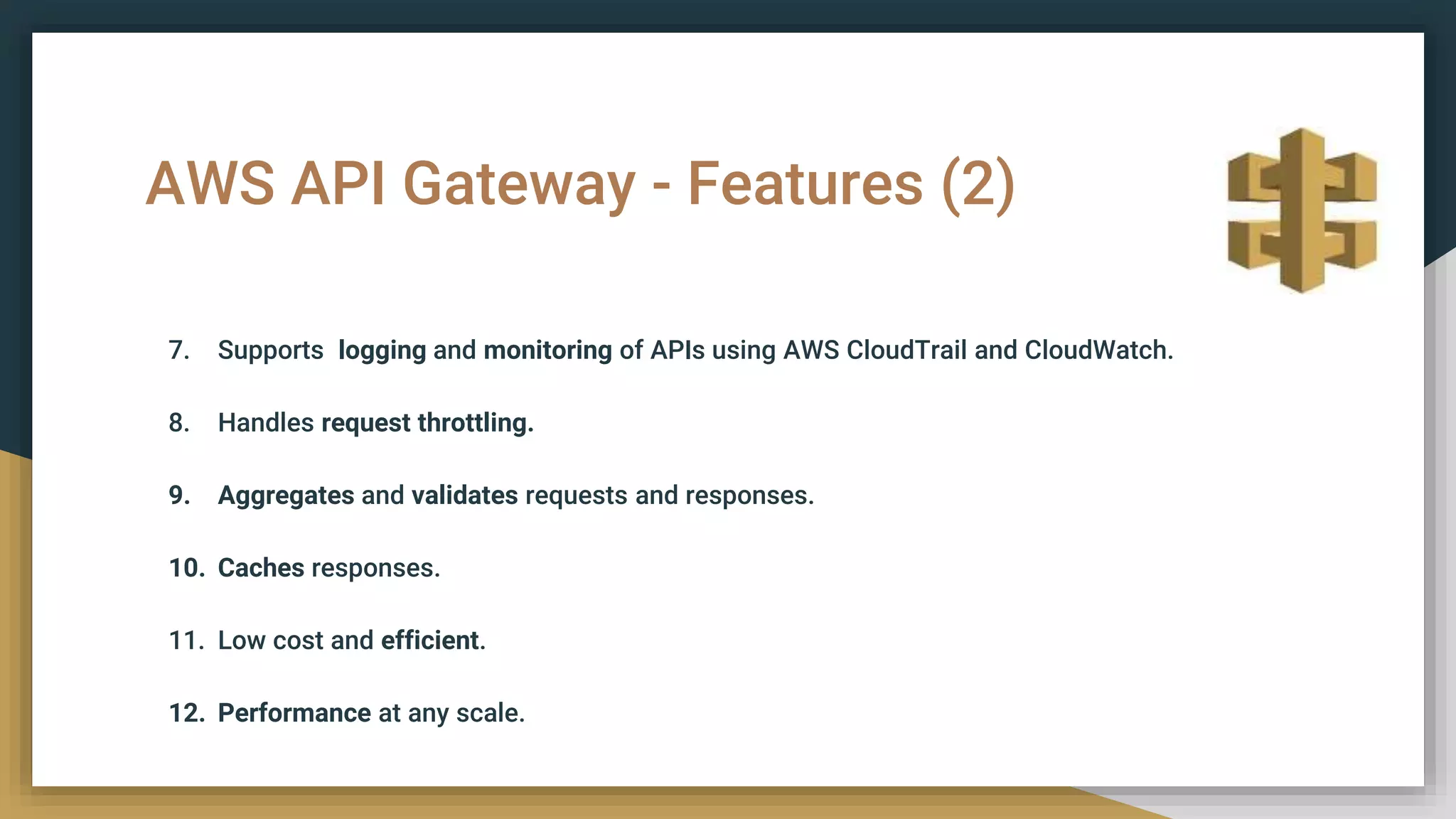 AWS API Gateway - Features (2)
7. Supports logging and monitoring of APIs using AWS CloudTrail and CloudWatch.
8. Handles request throttling.
9. Aggregates and validates requests and responses.
10. Caches responses.
11. Low cost and efficient.
12. Performance at any scale.
 