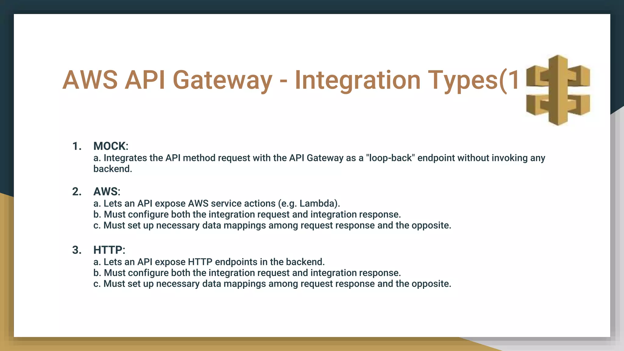 AWS API Gateway - Integration Types(1)
1. MOCK:
a. Integrates the API method request with the API Gateway as a "loop-back" endpoint without invoking any
backend.
2. AWS:
a. Lets an API expose AWS service actions (e.g. Lambda).
b. Must configure both the integration request and integration response.
c. Must set up necessary data mappings among request response and the opposite.
3. HTTP:
a. Lets an API expose HTTP endpoints in the backend.
b. Must configure both the integration request and integration response.
c. Must set up necessary data mappings among request response and the opposite.
 