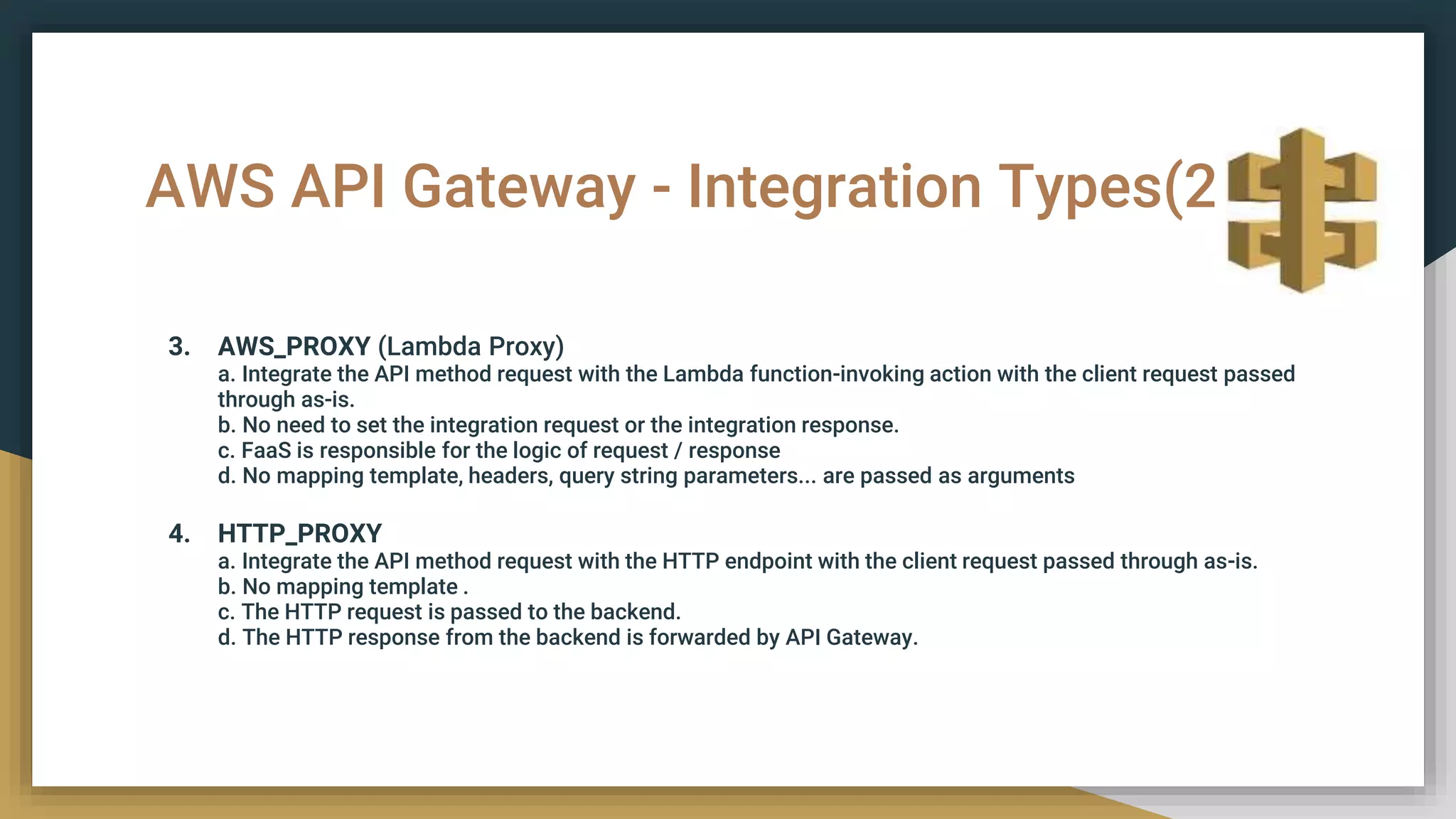 AWS API Gateway - Integration Types(2)
3. AWS_PROXY (Lambda Proxy)
a. Integrate the API method request with the Lambda function-invoking action with the client request passed
through as-is.
b. No need to set the integration request or the integration response.
c. FaaS is responsible for the logic of request / response
d. No mapping template, headers, query string parameters... are passed as arguments
4. HTTP_PROXY
a. Integrate the API method request with the HTTP endpoint with the client request passed through as-is.
b. No mapping template .
c. The HTTP request is passed to the backend.
d. The HTTP response from the backend is forwarded by API Gateway.
 