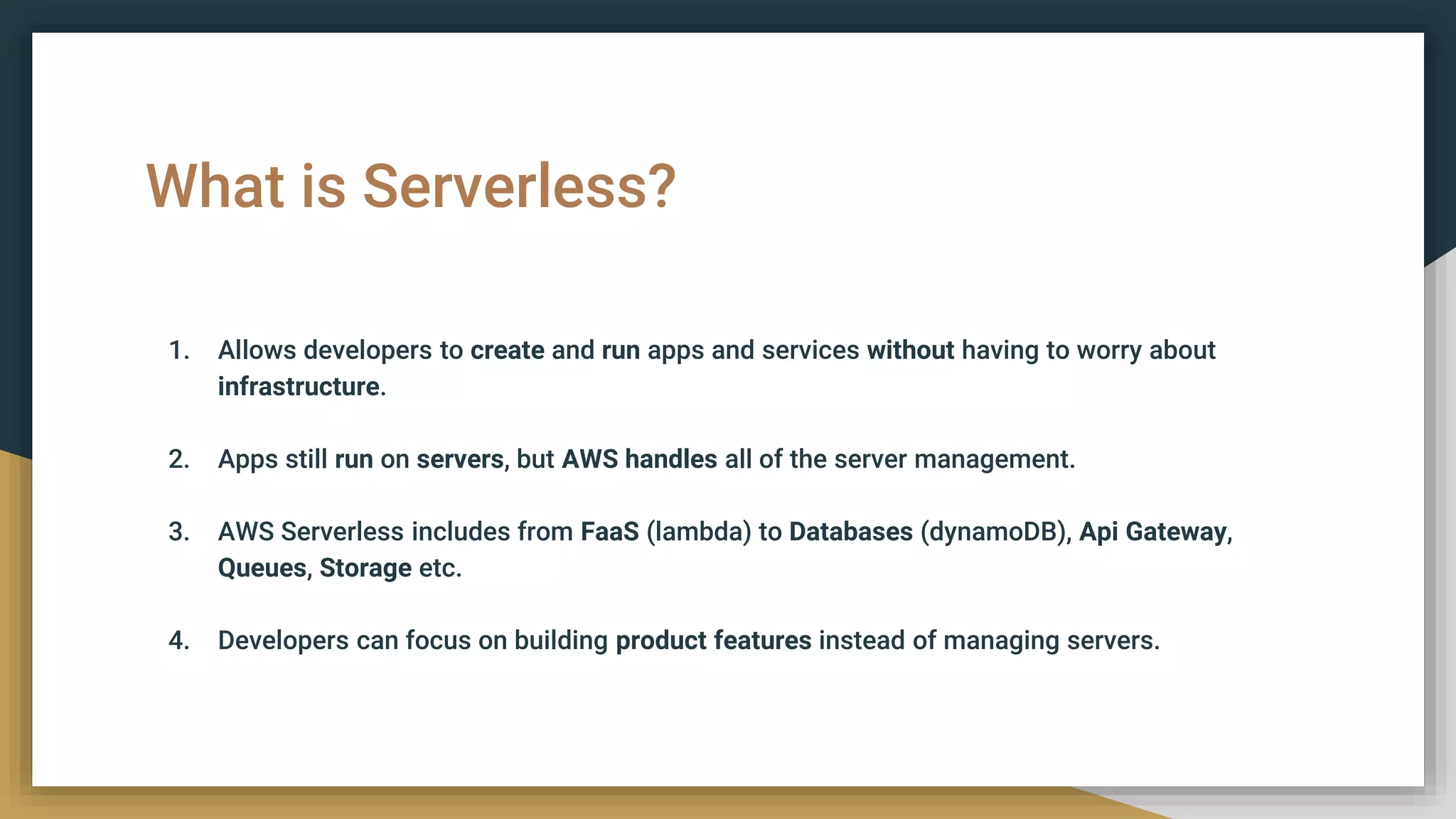What is Serverless?
1. Allows developers to create and run apps and services without having to worry about
infrastructure.
2. Apps still run on servers, but AWS handles all of the server management.
3. AWS Serverless includes from FaaS (lambda) to Databases (dynamoDB), Api Gateway,
Queues, Storage etc.
4. Developers can focus on building product features instead of managing servers.
 