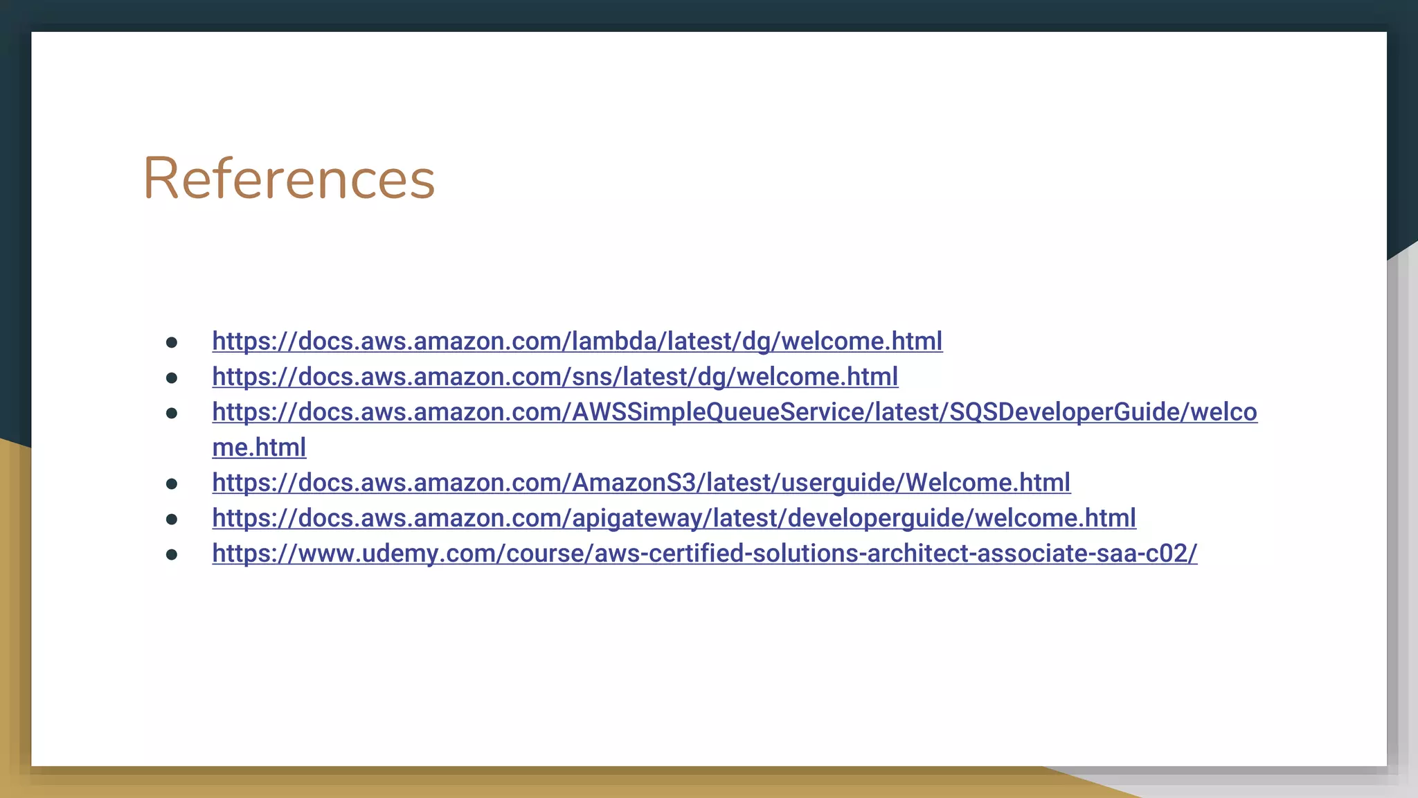 References
● https://docs.aws.amazon.com/lambda/latest/dg/welcome.html
● https://docs.aws.amazon.com/sns/latest/dg/welcome.html
● https://docs.aws.amazon.com/AWSSimpleQueueService/latest/SQSDeveloperGuide/welco
me.html
● https://docs.aws.amazon.com/AmazonS3/latest/userguide/Welcome.html
● https://docs.aws.amazon.com/apigateway/latest/developerguide/welcome.html
● https://www.udemy.com/course/aws-certified-solutions-architect-associate-saa-c02/
 