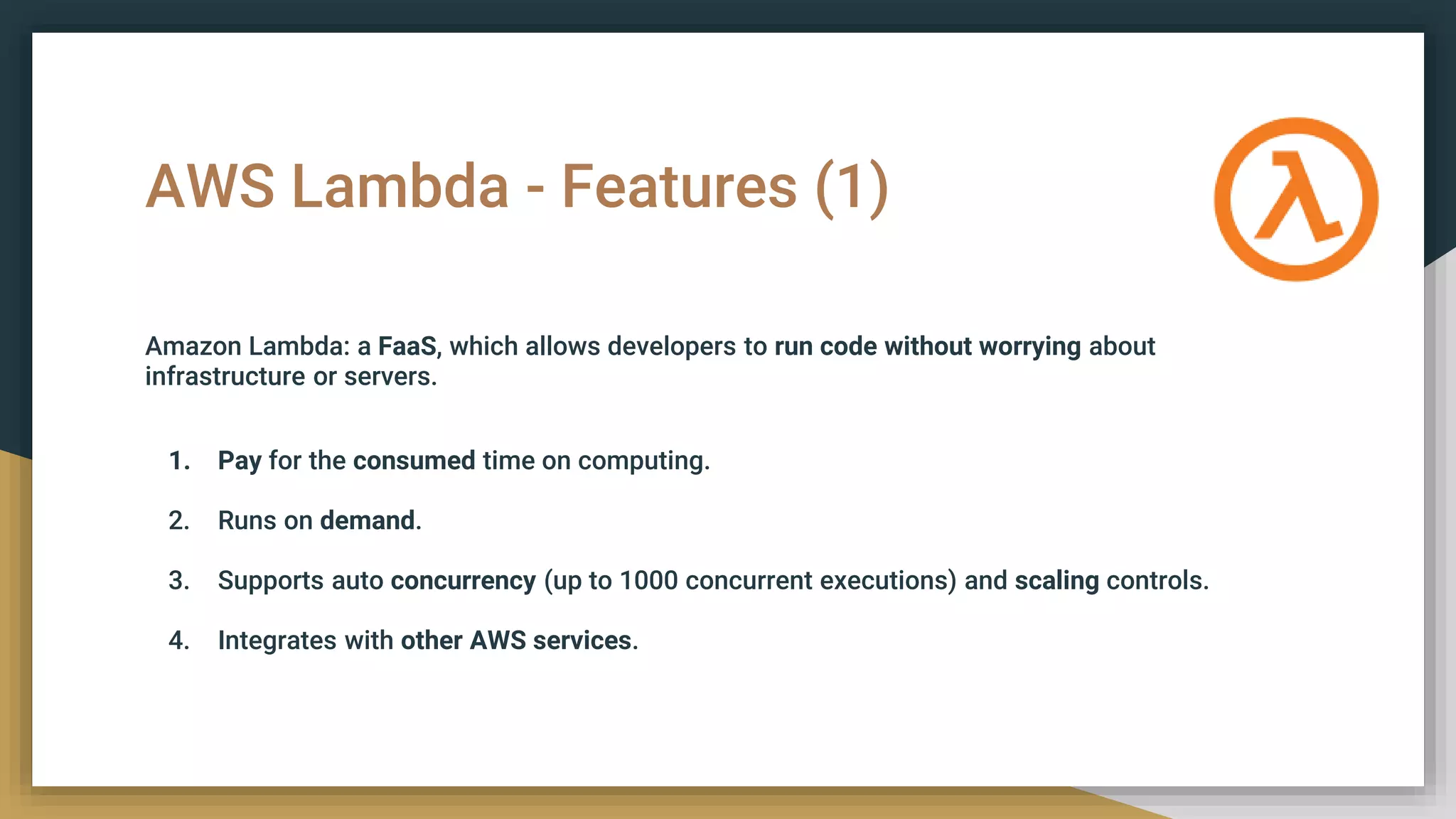 AWS Lambda - Features (1)
Amazon Lambda: a FaaS, which allows developers to run code without worrying about
infrastructure or servers.
1. Pay for the consumed time on computing.
2. Runs on demand.
3. Supports auto concurrency (up to 1000 concurrent executions) and scaling controls.
4. Integrates with other AWS services.
 