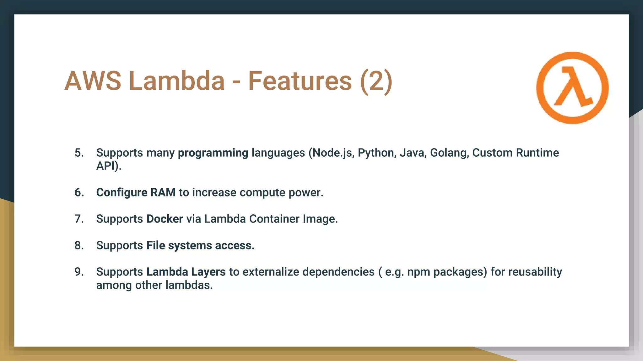 AWS Lambda - Features (2)
5. Supports many programming languages (Node.js, Python, Java, Golang, Custom Runtime
API).
6. Configure RAM to increase compute power.
7. Supports Docker via Lambda Container Image.
8. Supports File systems access.
9. Supports Lambda Layers to externalize dependencies ( e.g. npm packages) for reusability
among other lambdas.
 