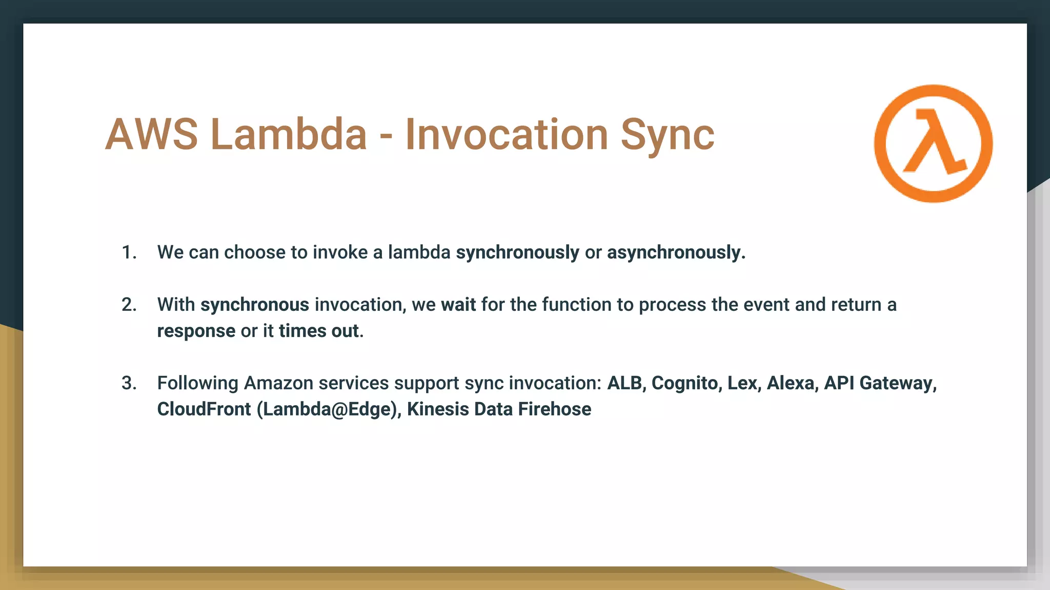 AWS Lambda - Invocation Sync
1. We can choose to invoke a lambda synchronously or asynchronously.
2. With synchronous invocation, we wait for the function to process the event and return a
response or it times out.
3. Following Amazon services support sync invocation: ALB, Cognito, Lex, Alexa, API Gateway,
CloudFront (Lambda@Edge), Kinesis Data Firehose
 