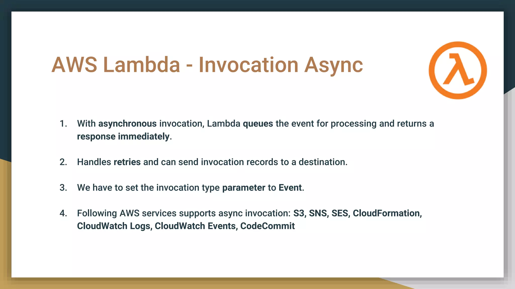 AWS Lambda - Invocation Async
1. With asynchronous invocation, Lambda queues the event for processing and returns a
response immediately.
2. Handles retries and can send invocation records to a destination.
3. We have to set the invocation type parameter to Event.
4. Following AWS services supports async invocation: S3, SNS, SES, CloudFormation,
CloudWatch Logs, CloudWatch Events, CodeCommit
 