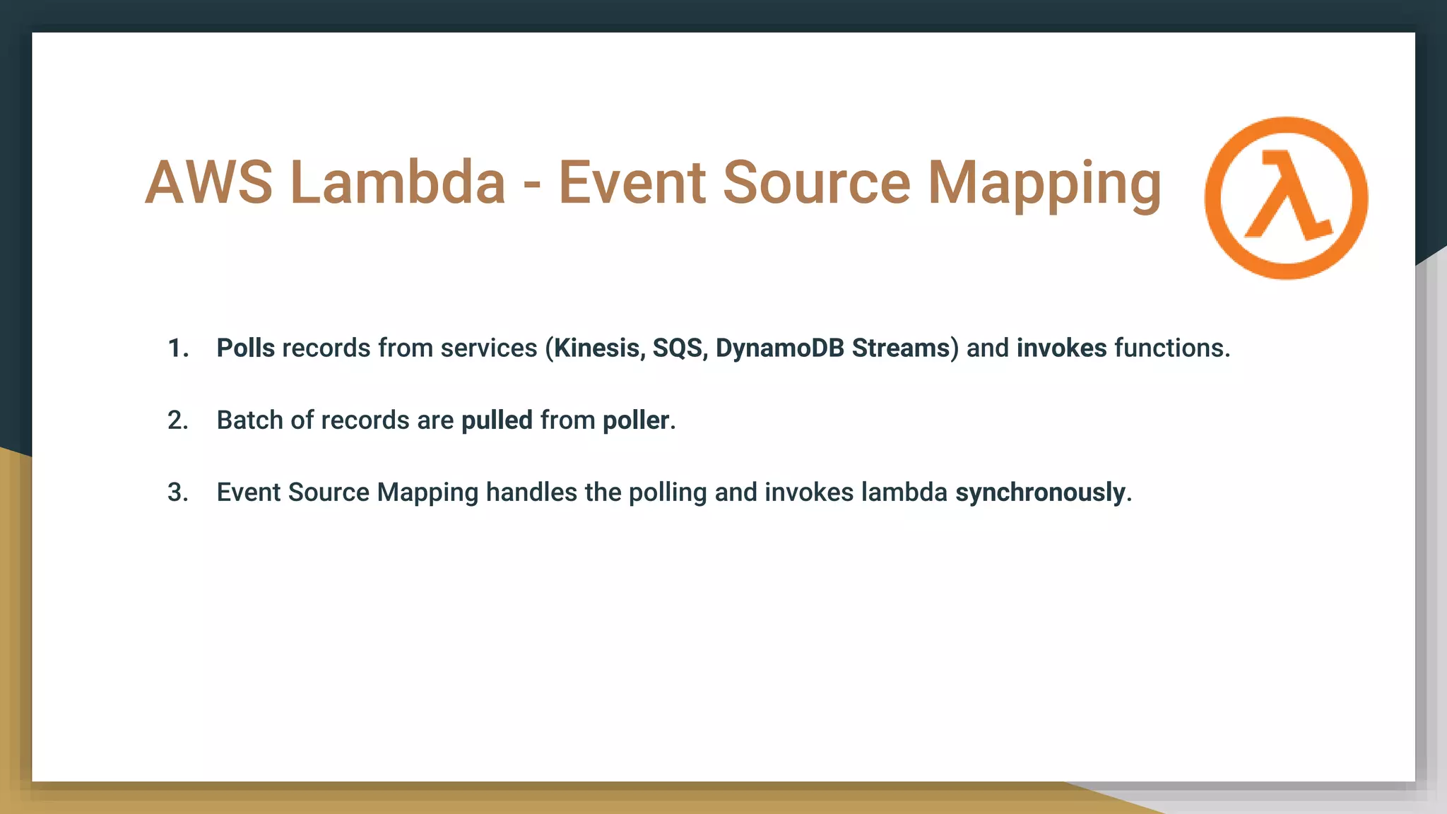 AWS Lambda - Event Source Mapping
1. Polls records from services (Kinesis, SQS, DynamoDB Streams) and invokes functions.
2. Batch of records are pulled from poller.
3. Event Source Mapping handles the polling and invokes lambda synchronously.
 