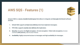 AWS SQS - Features (1)
Amazon SQS is a secure, durable hosted queue that allows to integrate and decouple distributed software
services.
1. Default SQS supports at least once delivery (Can have duplicate messages).
2. FIFO SQS, supports exactly once delivery (No duplicates).
3. Security: Encryption (In-flight encryption / At-rest encryption / Client-side encryption), Access
Controls (IAM policies), SQS Access Policies.
4. Availability: highly-concurrent access to messages and high availability for messages.
 