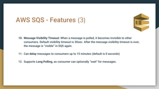 AWS SQS - Features (3)
10. Message Visibility Timeout: When a message is polled, it becomes invisible to other
consumers. Default visibility timeout is 30sec. After the message visibility timeout is over,
the message is “visible” in SQS again.
11. Can delay messages to consumers up to 15 minutes (default is 0 seconds)
12. Supports Long Polling, as consumer can optionally “wait” for messages.
 