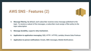 AWS SNS - Features (2)
4. Message filtering. By default, each subscriber receives every message published to the
topic. To receive a subset of the messages, a subscriber must assign a filter policy to the
topic subscription
5. Message durability, supports retry mechanism.
6. Application-to-application messaging: SQS, HTTP / HTTPS, Lambda, Kinesis Data Firehose
7. Application-to-person notifications: Emails, SMS messages, Mobile Notifications
 