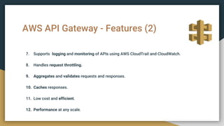 AWS API Gateway - Features (2)
7. Supports logging and monitoring of APIs using AWS CloudTrail and CloudWatch.
8. Handles request throttling.
9. Aggregates and validates requests and responses.
10. Caches responses.
11. Low cost and efficient.
12. Performance at any scale.
 