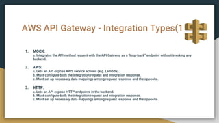 AWS API Gateway - Integration Types(1)
1. MOCK:
a. Integrates the API method request with the API Gateway as a "loop-back" endpoint without invoking any
backend.
2. AWS:
a. Lets an API expose AWS service actions (e.g. Lambda).
b. Must configure both the integration request and integration response.
c. Must set up necessary data mappings among request response and the opposite.
3. HTTP:
a. Lets an API expose HTTP endpoints in the backend.
b. Must configure both the integration request and integration response.
c. Must set up necessary data mappings among request response and the opposite.
 