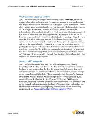 Amazon Web Services – AWS Serverless Multi-Tier Architectures November 2015
Page 10 of 19
Your Business Logic Goes Here
AWS Lambda allows you to write code functions, called handlers, which will
execute when triggered by an event. For example, you can write a handler that
will trigger when an event such as an HTTPS request to your API occurs. Lambda
allows you to create modular handlers at your chosen level of granularity (one per
API or one per API method) that can be updated, invoked, and changed
independently. The handler is then free to reach out to any other dependencies it
has (such as other functions you’ve uploaded with your code, libraries, native
binaries, or even external web services). Lambda allows you to package all of your
required dependencies in your function definition during creation. When you
create your function, you specify which method inside your deployment package
will act as the request handler. You are free to reuse the same deployment
package for multiple Lambda function definitions, where each Lambda function
may have a unique handler within the same deployment package. In the server-
less multi-tier architecture pattern, each one of the APIs you create in Amazon
API Gateway will integrate with a Lambda function (and the handler within) that
executes the business logic required.
Amazon VPC Integration
AWS Lambda, the core of your logic tier, will be the component directly
integrating with the data tier. Because the data tier will often contain sensitive
business or user information, the data tier should be tightly secure. For AWS
services with which you can integrate from a Lambda function, you can manage
access control using IAM policies. These services include Amazon S3, Amazon
DynamoDB, Amazon Kinesis, Amazon Simple Queue Service (Amazon SQS),
Amazon Simple Notification Service (Amazon SNS), other AWS Lambda
functions, and more. However, you might have a component that governs its own
access control, such as a relational database. With components such as this you
could achieve better security by deploying them within a private networking
environment—an Amazon Virtual Private Cloud (Amazon VPC)13.
 