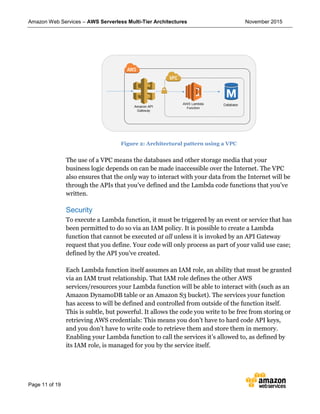 Amazon Web Services – AWS Serverless Multi-Tier Architectures November 2015
Page 11 of 19
Figure 2: Architectural pattern using a VPC
The use of a VPC means the databases and other storage media that your
business logic depends on can be made inaccessible over the Internet. The VPC
also ensures that the only way to interact with your data from the Internet will be
through the APIs that you’ve defined and the Lambda code functions that you’ve
written.
Security
To execute a Lambda function, it must be triggered by an event or service that has
been permitted to do so via an IAM policy. It is possible to create a Lambda
function that cannot be executed at all unless it is invoked by an API Gateway
request that you define. Your code will only process as part of your valid use case;
defined by the API you’ve created.
Each Lambda function itself assumes an IAM role, an ability that must be granted
via an IAM trust relationship. That IAM role defines the other AWS
services/resources your Lambda function will be able to interact with (such as an
Amazon DynamoDB table or an Amazon S3 bucket). The services your function
has access to will be defined and controlled from outside of the function itself.
This is subtle, but powerful. It allows the code you write to be free from storing or
retrieving AWS credentials: This means you don’t have to hard code API keys,
and you don’t have to write code to retrieve them and store them in memory.
Enabling your Lambda function to call the services it’s allowed to, as defined by
its IAM role, is managed for you by the service itself.
 