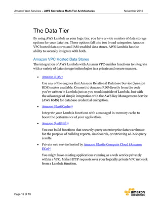 Amazon Web Services – AWS Serverless Multi-Tier Architectures November 2015
Page 12 of 19
The Data Tier
By using AWS Lambda as your logic tier, you have a wide number of data storage
options for your data tier. These options fall into two broad categories: Amazon
VPC hosted data stores and IAM-enabled data stores. AWS Lambda has the
ability to securely integrate with both.
Amazon VPC Hosted Data Stores
The integration of AWS Lambda with Amazon VPC enables functions to integrate
with a variety of data storage technologies in a private and secure manner.
 Amazon RDS14
Use any of the engines that Amazon Relational Database Service (Amazon
RDS) makes available. Connect to Amazon RDS directly from the code
you’ve written in Lambda just as you would outside of Lambda, but with
the advantage of simple integration with the AWS Key Management Service
(AWS KMS) for database credential encryption.
 Amazon ElastiCache15
Integrate your Lambda functions with a managed in-memory cache to
boost the performance of your application.
 Amazon RedShift16
You can build functions that securely query an enterprise data warehouse
for the purpose of building reports, dashboards, or retrieving ad-hoc query
results.
 Private web service hosted by Amazon Elastic Compute Cloud (Amazon
EC2)17
You might have existing applications running as a web service privately
within a VPC. Make HTTP requests over your logically private VPC network
from a Lambda function.
 